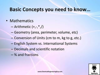Basic Concepts you need to know…
• Mathematics
– Arithmetic (+,-,*,/)
– Geometry (area, perimeter, volume, etc)
– Conversion of Units (cm to m, kg to g, etc.)
– English System vs. International Systems
– Decimals and scientific notation
– % and fractions
www.ChemicalEngineeringGuy.com
 