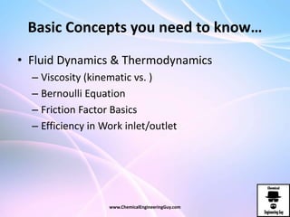 Basic Concepts you need to know…
• Fluid Dynamics & Thermodynamics
– Viscosity (kinematic vs. )
– Bernoulli Equation
– Friction Factor Basics
– Efficiency in Work inlet/outlet
www.ChemicalEngineeringGuy.com
 