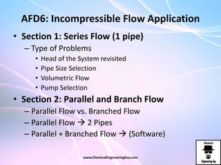 AFD6: Incompressible Flow Application
• Section 1: Series Flow (1 pipe)
– Type of Problems
• Head of the System revisited
• Pipe Size Selection
• Volumetric Flow
• Pump Selection
• Section 2: Parallel and Branch Flow
– Parallel Flow vs. Branched Flow
– Parallel Flow  2 Pipes
– Parallel + Branched Flow  (Software)
www.ChemicalEngineeringGuy.com
 