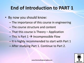 End of Introduction to PART 1
• By now you should know:
– The importance of this course in engineering
– The course structure and content
– That this course is Theory – Application
– This is Part 1  Incompressible Flow
– It is highly recommended to start with Part 1
– After studying Part 1. Continue to Part 2.
www.ChemicalEngineeringGuy.com
 