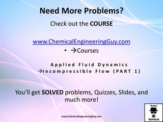 Need More Problems?
Check out the COURSE
www.ChemicalEngineeringGuy.com
• Courses
A p p l i e d F l u i d D y n a m i c s
I n c o m p r e s s i b l e F l o w ( P A R T 1 )
You’ll get SOLVED problems, Quizzes, Slides, and
much more!
www.ChemicalEngineeringGuy.com
 
