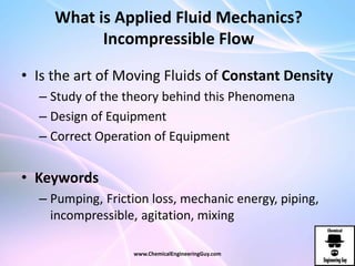 What is Applied Fluid Mechanics?
Incompressible Flow
• Is the art of Moving Fluids of Constant Density
– Study of the theory behind this Phenomena
– Design of Equipment
– Correct Operation of Equipment
• Keywords
– Pumping, Friction loss, mechanic energy, piping,
incompressible, agitation, mixing
www.ChemicalEngineeringGuy.com
 