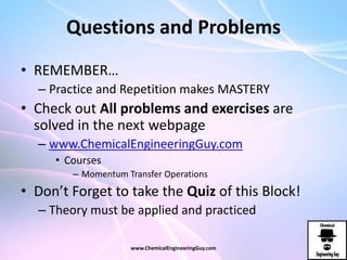 Questions and Problems
• REMEMBER…
– Practice and Repetition makes MASTERY
• Check out All problems and exercises are
solved in the next webpage
– www.ChemicalEngineeringGuy.com
• Courses
– Momentum Transfer Operations
• Don’t Forget to take the Quiz of this Block!
– Theory must be applied and practiced
www.ChemicalEngineeringGuy.com
 