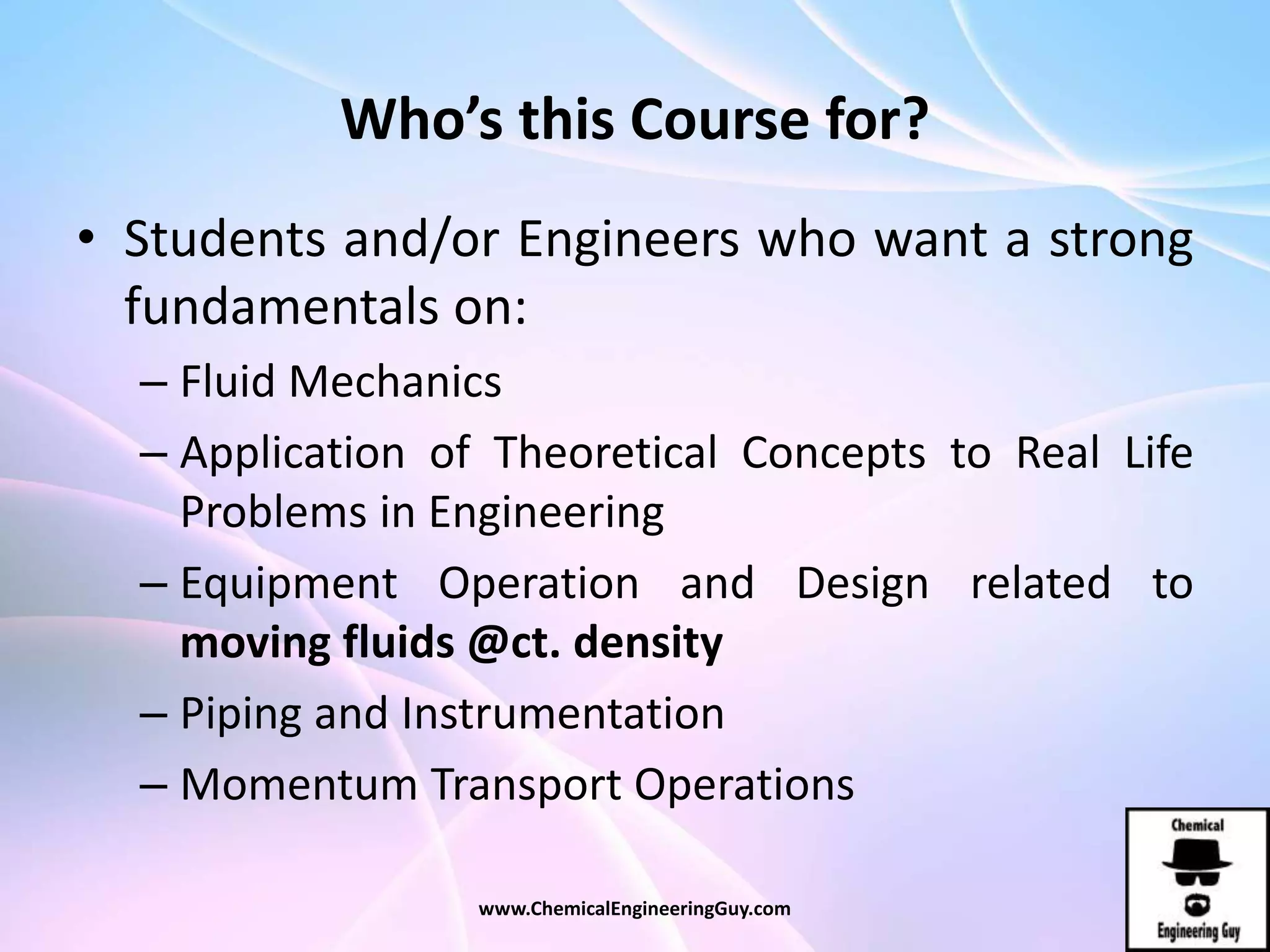 Who’s this Course for?
• Students and/or Engineers who want a strong
fundamentals on:
– Fluid Mechanics
– Application of Theoretical Concepts to Real Life
Problems in Engineering
– Equipment Operation and Design related to
moving fluids @ct. density
– Piping and Instrumentation
– Momentum Transport Operations
www.ChemicalEngineeringGuy.com
 
