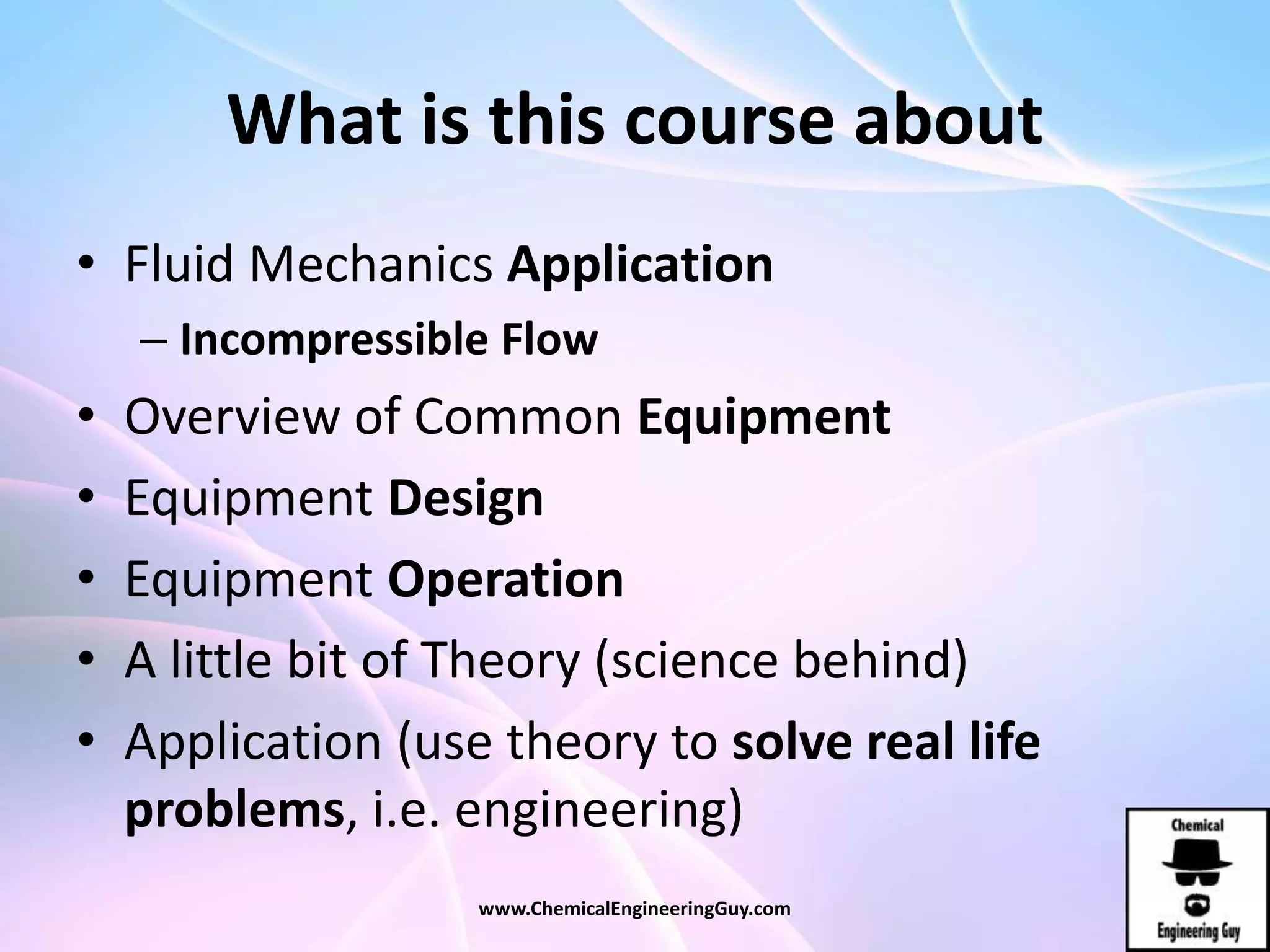 What is this course about
• Fluid Mechanics Application
– Incompressible Flow
• Overview of Common Equipment
• Equipment Design
• Equipment Operation
• A little bit of Theory (science behind)
• Application (use theory to solve real life
problems, i.e. engineering)
www.ChemicalEngineeringGuy.com
 