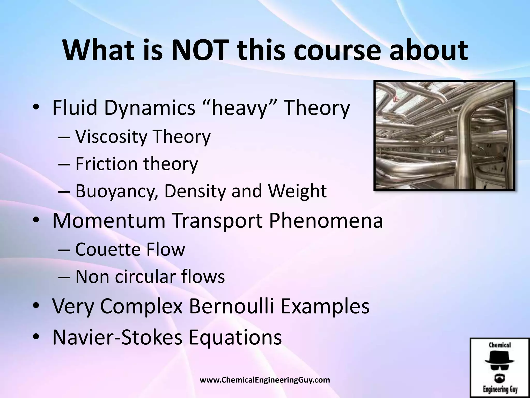 What is NOT this course about
• Fluid Dynamics “heavy” Theory
– Viscosity Theory
– Friction theory
– Buoyancy, Density and Weight
• Momentum Transport Phenomena
– Couette Flow
– Non circular flows
• Very Complex Bernoulli Examples
• Navier-Stokes Equations
www.ChemicalEngineeringGuy.com
 