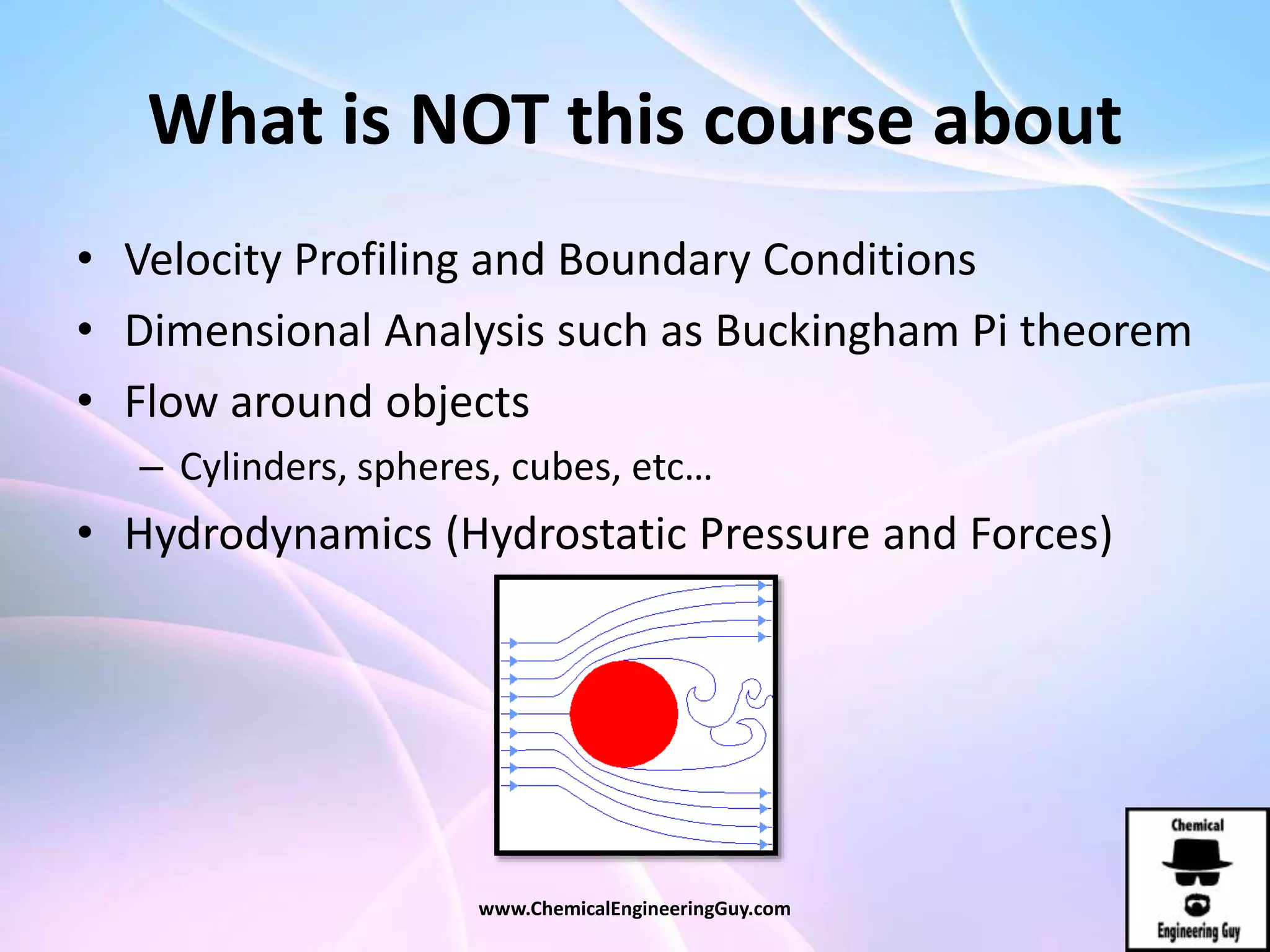 What is NOT this course about
• Velocity Profiling and Boundary Conditions
• Dimensional Analysis such as Buckingham Pi theorem
• Flow around objects
– Cylinders, spheres, cubes, etc…
• Hydrodynamics (Hydrostatic Pressure and Forces)
www.ChemicalEngineeringGuy.com
 