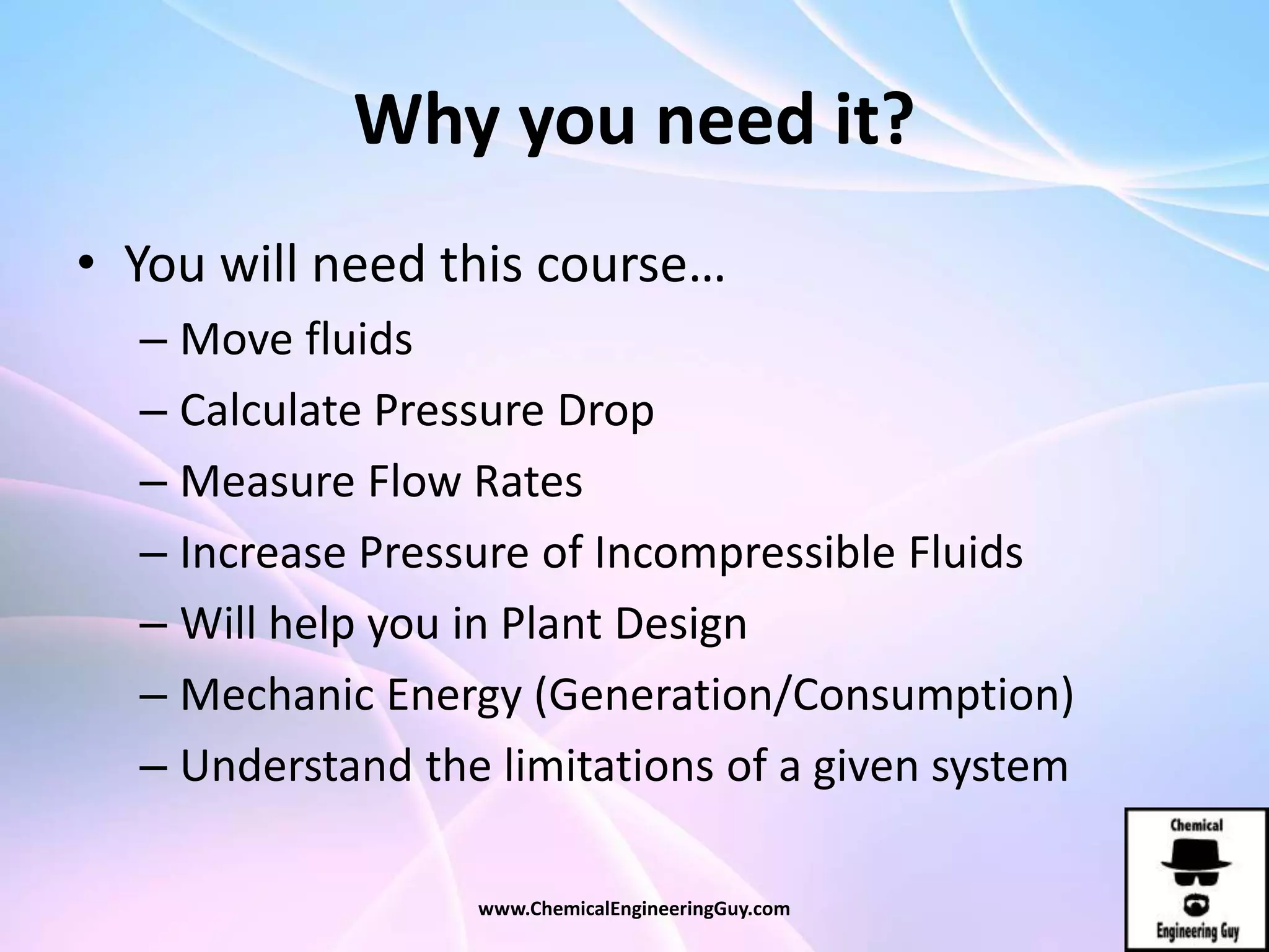 Why you need it?
• You will need this course…
– Move fluids
– Calculate Pressure Drop
– Measure Flow Rates
– Increase Pressure of Incompressible Fluids
– Will help you in Plant Design
– Mechanic Energy (Generation/Consumption)
– Understand the limitations of a given system
www.ChemicalEngineeringGuy.com
 