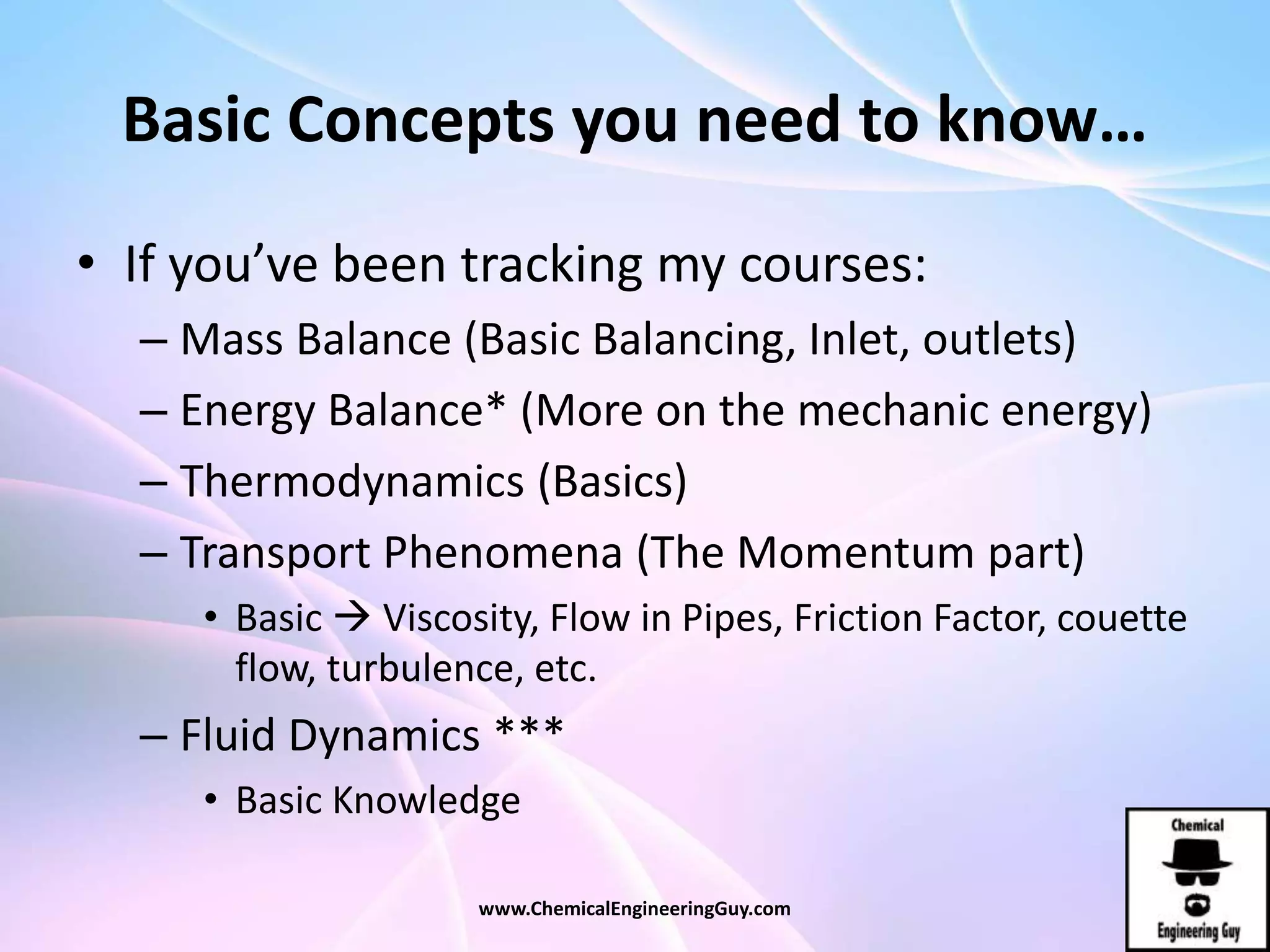 Basic Concepts you need to know…
• If you’ve been tracking my courses:
– Mass Balance (Basic Balancing, Inlet, outlets)
– Energy Balance* (More on the mechanic energy)
– Thermodynamics (Basics)
– Transport Phenomena (The Momentum part)
• Basic  Viscosity, Flow in Pipes, Friction Factor, couette
flow, turbulence, etc.
– Fluid Dynamics ***
• Basic Knowledge
www.ChemicalEngineeringGuy.com
 