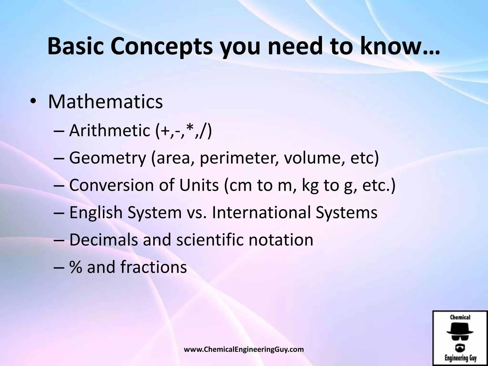 Basic Concepts you need to know…
• Mathematics
– Arithmetic (+,-,*,/)
– Geometry (area, perimeter, volume, etc)
– Conversion of Units (cm to m, kg to g, etc.)
– English System vs. International Systems
– Decimals and scientific notation
– % and fractions
www.ChemicalEngineeringGuy.com
 
