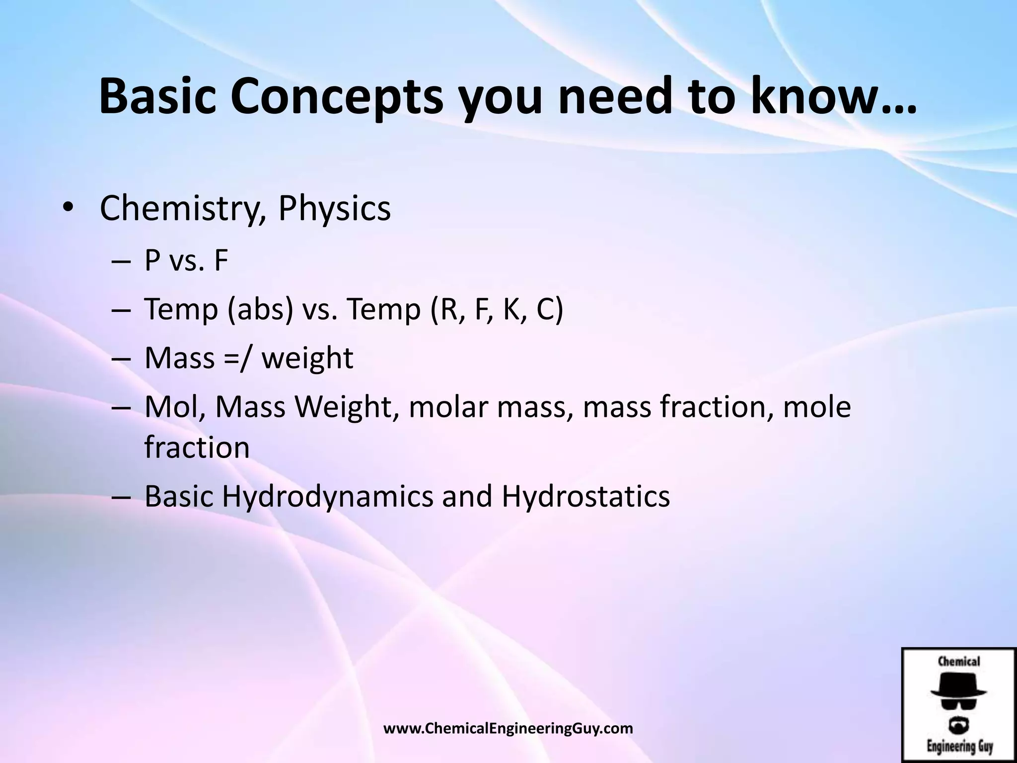 Basic Concepts you need to know…
• Chemistry, Physics
– P vs. F
– Temp (abs) vs. Temp (R, F, K, C)
– Mass =/ weight
– Mol, Mass Weight, molar mass, mass fraction, mole
fraction
– Basic Hydrodynamics and Hydrostatics
www.ChemicalEngineeringGuy.com
 