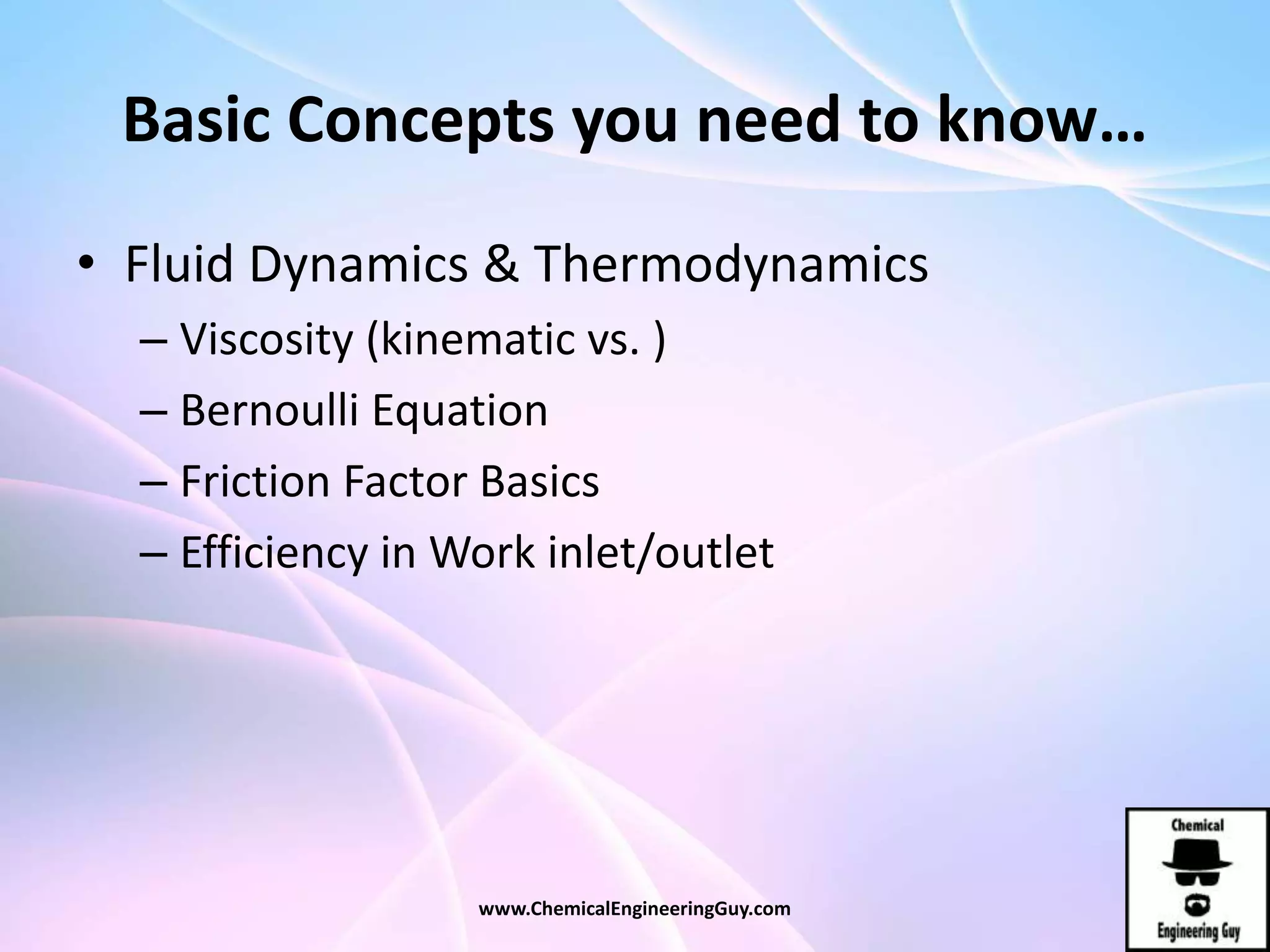 Basic Concepts you need to know…
• Fluid Dynamics & Thermodynamics
– Viscosity (kinematic vs. )
– Bernoulli Equation
– Friction Factor Basics
– Efficiency in Work inlet/outlet
www.ChemicalEngineeringGuy.com
 