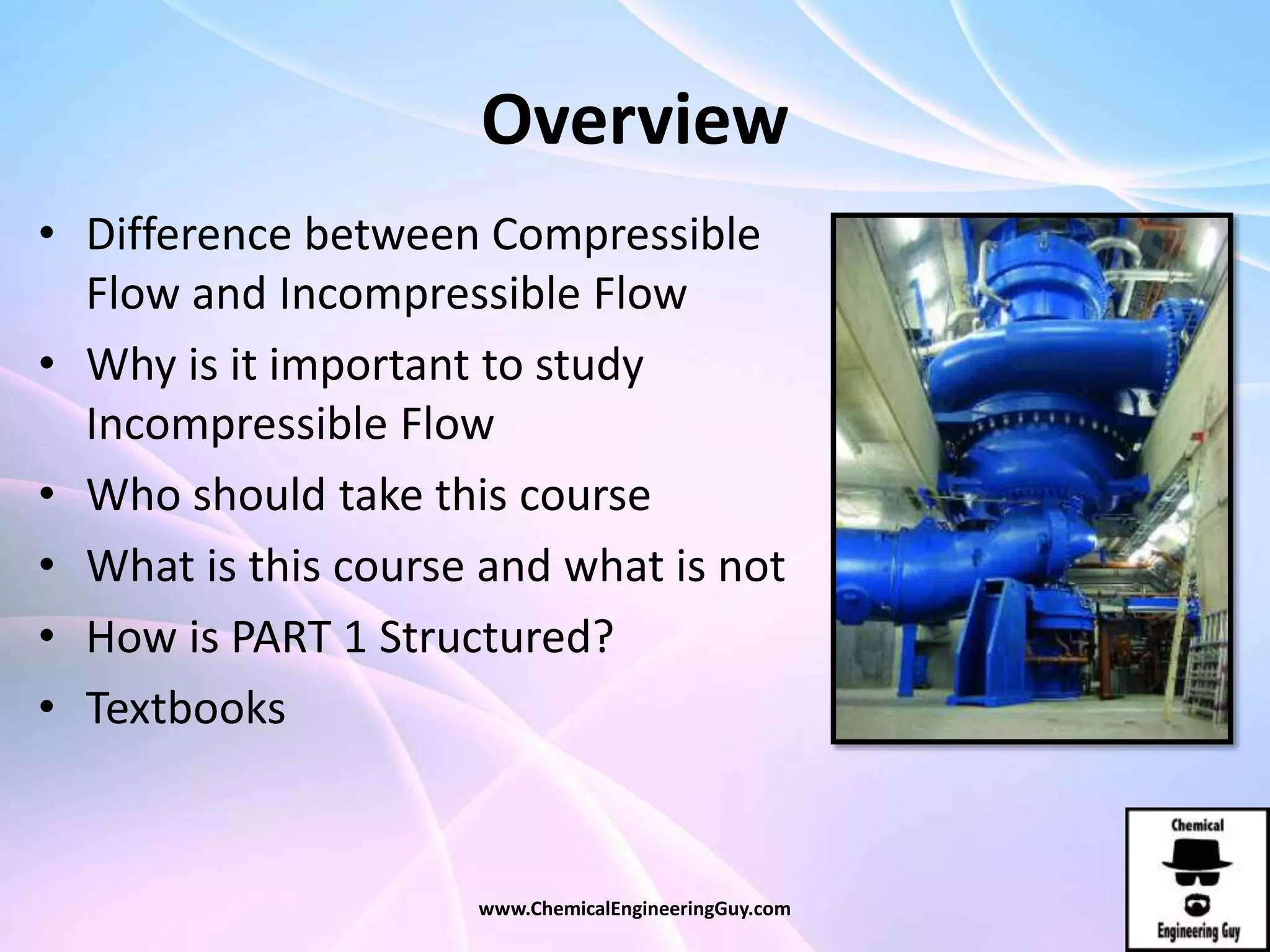 Overview
• Difference between Compressible
Flow and Incompressible Flow
• Why is it important to study
Incompressible Flow
• Who should take this course
• What is this course and what is not
• How is PART 1 Structured?
• Textbooks
www.ChemicalEngineeringGuy.com
 