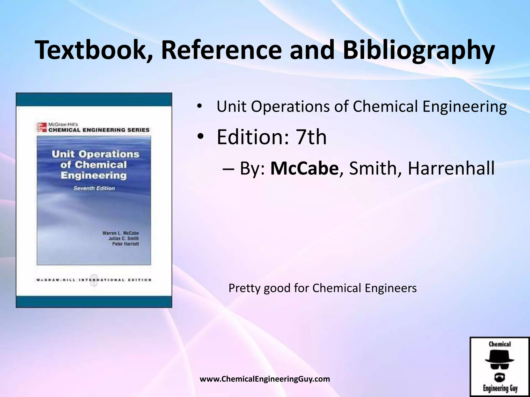 Textbook, Reference and Bibliography
• Unit Operations of Chemical Engineering
• Edition: 7th
– By: McCabe, Smith, Harrenhall
www.ChemicalEngineeringGuy.com
Pretty good for Chemical Engineers
 