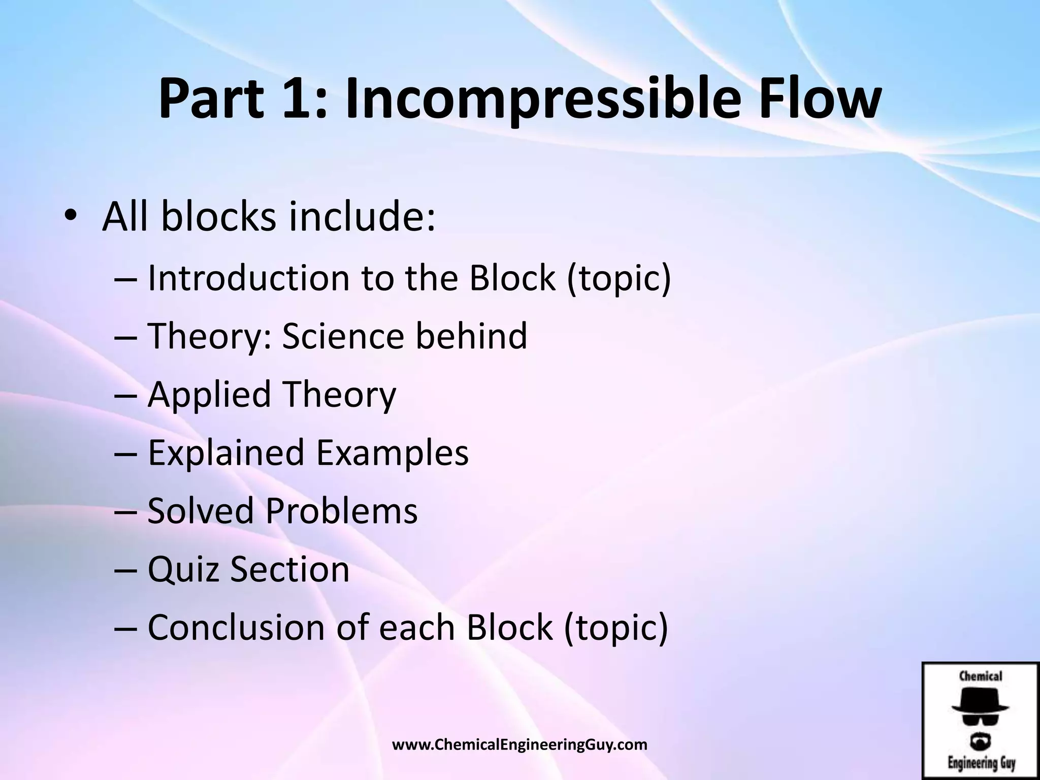 Part 1: Incompressible Flow
• All blocks include:
– Introduction to the Block (topic)
– Theory: Science behind
– Applied Theory
– Explained Examples
– Solved Problems
– Quiz Section
– Conclusion of each Block (topic)
www.ChemicalEngineeringGuy.com
 