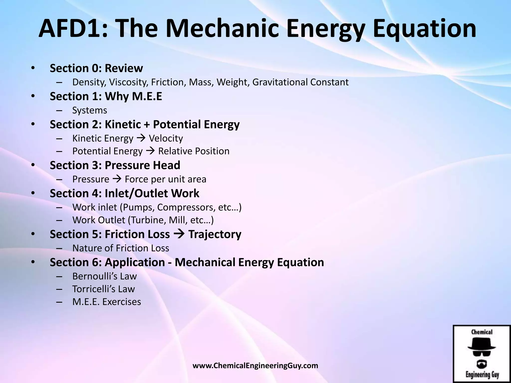 AFD1: The Mechanic Energy Equation
• Section 0: Review
– Density, Viscosity, Friction, Mass, Weight, Gravitational Constant
• Section 1: Why M.E.E
– Systems
• Section 2: Kinetic + Potential Energy
– Kinetic Energy  Velocity
– Potential Energy  Relative Position
• Section 3: Pressure Head
– Pressure  Force per unit area
• Section 4: Inlet/Outlet Work
– Work inlet (Pumps, Compressors, etc…)
– Work Outlet (Turbine, Mill, etc…)
• Section 5: Friction Loss  Trajectory
– Nature of Friction Loss
• Section 6: Application - Mechanical Energy Equation
– Bernoulli’s Law
– Torricelli’s Law
– M.E.E. Exercises
www.ChemicalEngineeringGuy.com
 