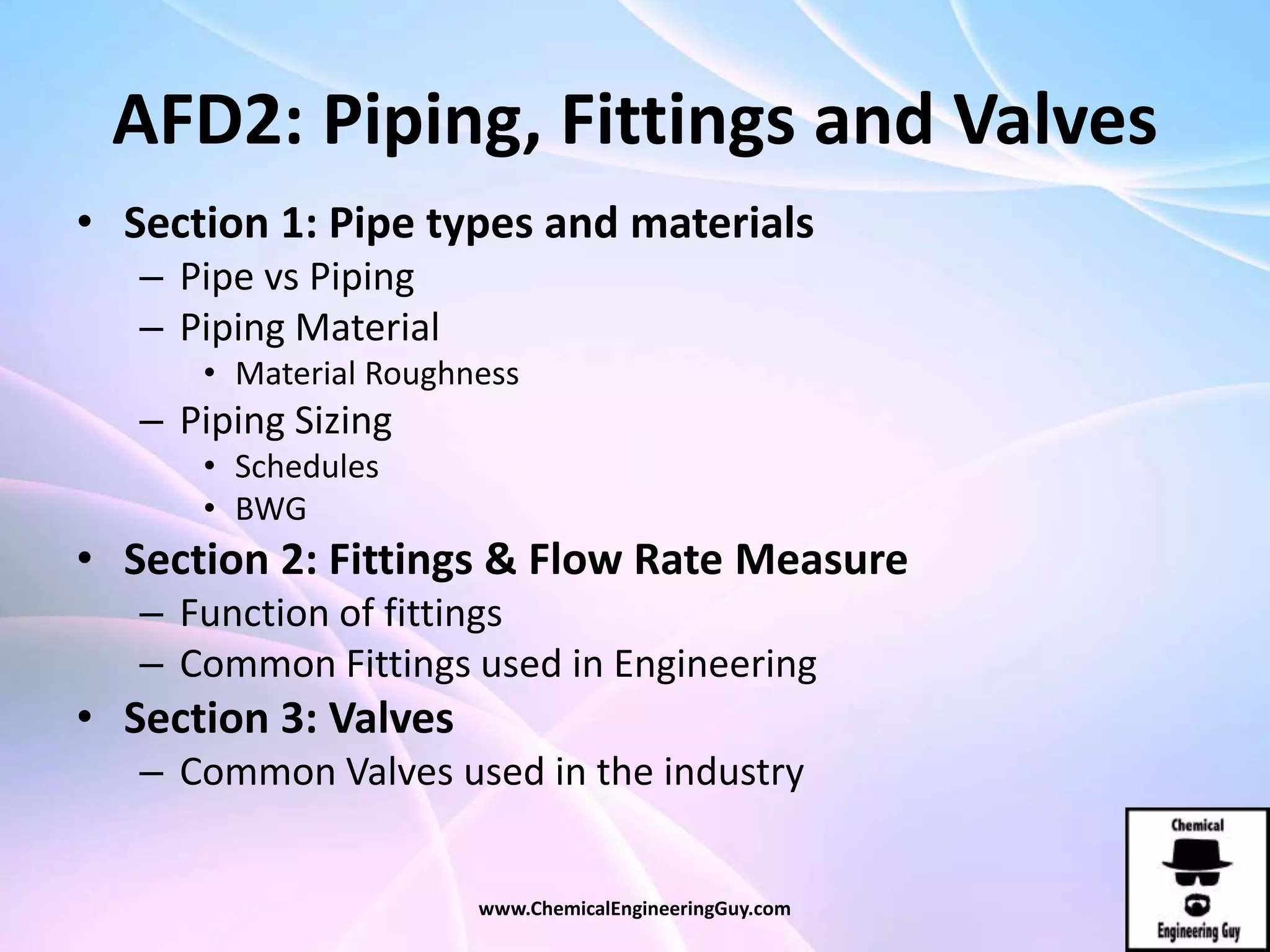 AFD2: Piping, Fittings and Valves
• Section 1: Pipe types and materials
– Pipe vs Piping
– Piping Material
• Material Roughness
– Piping Sizing
• Schedules
• BWG
• Section 2: Fittings & Flow Rate Measure
– Function of fittings
– Common Fittings used in Engineering
• Section 3: Valves
– Common Valves used in the industry
www.ChemicalEngineeringGuy.com
 