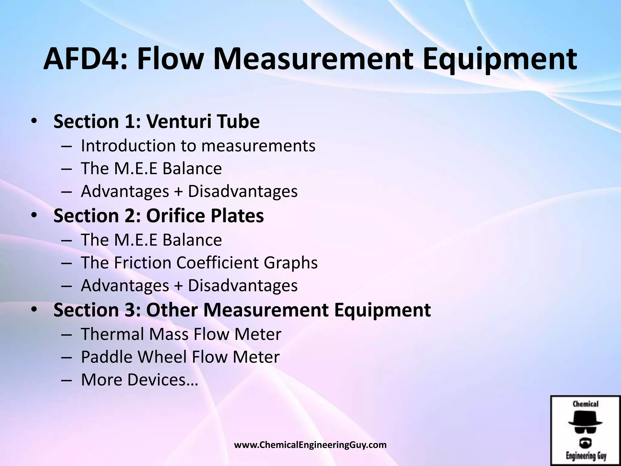 AFD4: Flow Measurement Equipment
• Section 1: Venturi Tube
– Introduction to measurements
– The M.E.E Balance
– Advantages + Disadvantages
• Section 2: Orifice Plates
– The M.E.E Balance
– The Friction Coefficient Graphs
– Advantages + Disadvantages
• Section 3: Other Measurement Equipment
– Thermal Mass Flow Meter
– Paddle Wheel Flow Meter
– More Devices…
www.ChemicalEngineeringGuy.com
 