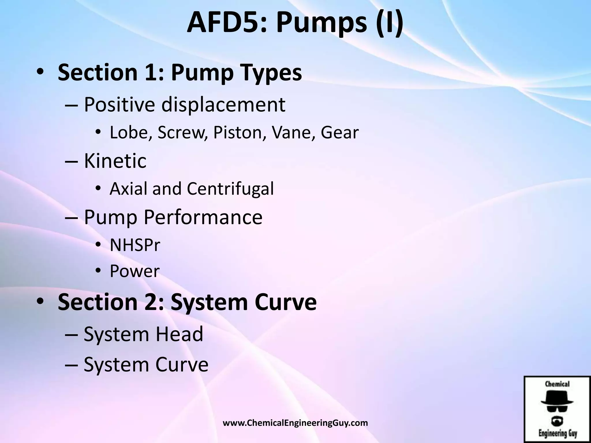AFD5: Pumps (I)
• Section 1: Pump Types
– Positive displacement
• Lobe, Screw, Piston, Vane, Gear
– Kinetic
• Axial and Centrifugal
– Pump Performance
• NHSPr
• Power
• Section 2: System Curve
– System Head
– System Curve
www.ChemicalEngineeringGuy.com
 
