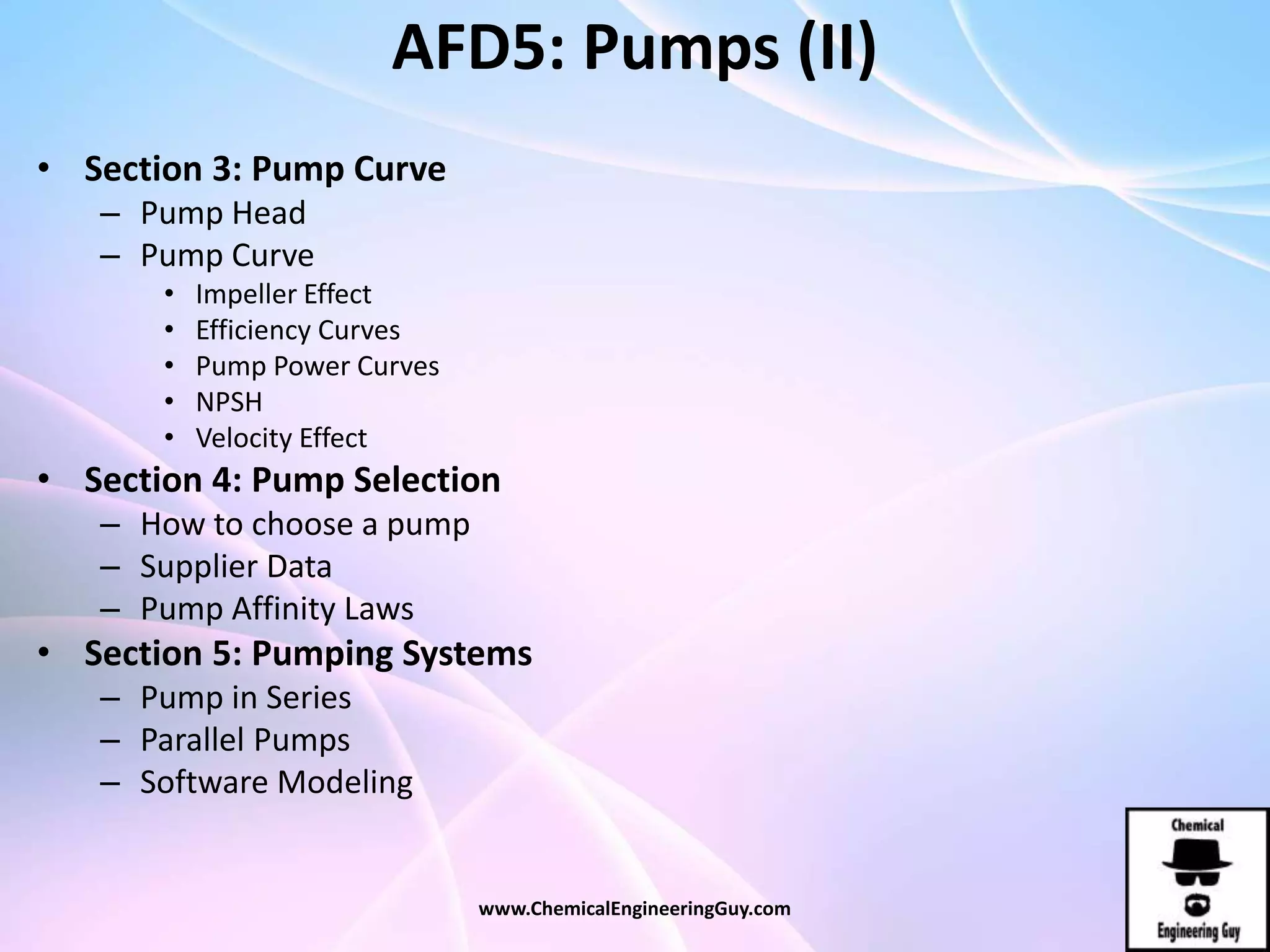 AFD5: Pumps (II)
• Section 3: Pump Curve
– Pump Head
– Pump Curve
• Impeller Effect
• Efficiency Curves
• Pump Power Curves
• NPSH
• Velocity Effect
• Section 4: Pump Selection
– How to choose a pump
– Supplier Data
– Pump Affinity Laws
• Section 5: Pumping Systems
– Pump in Series
– Parallel Pumps
– Software Modeling
www.ChemicalEngineeringGuy.com
 