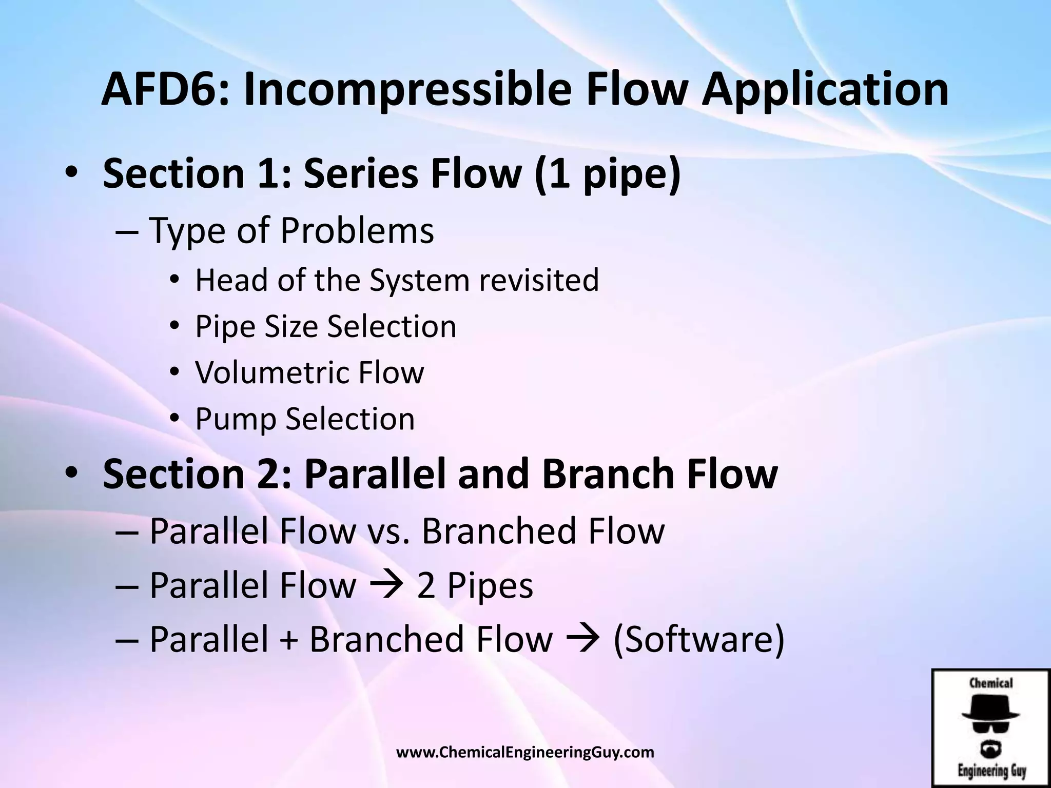 AFD6: Incompressible Flow Application
• Section 1: Series Flow (1 pipe)
– Type of Problems
• Head of the System revisited
• Pipe Size Selection
• Volumetric Flow
• Pump Selection
• Section 2: Parallel and Branch Flow
– Parallel Flow vs. Branched Flow
– Parallel Flow  2 Pipes
– Parallel + Branched Flow  (Software)
www.ChemicalEngineeringGuy.com
 