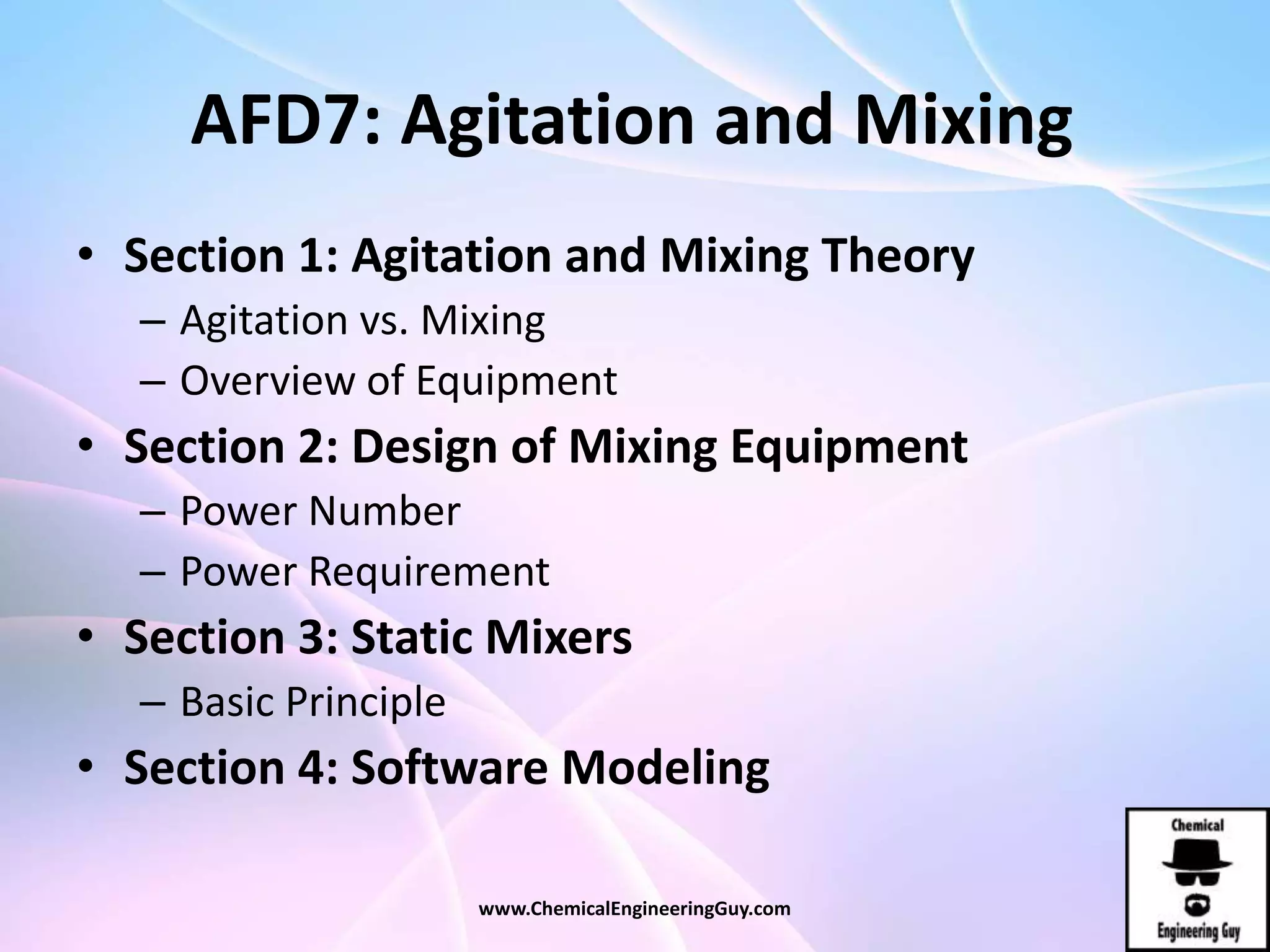AFD7: Agitation and Mixing
• Section 1: Agitation and Mixing Theory
– Agitation vs. Mixing
– Overview of Equipment
• Section 2: Design of Mixing Equipment
– Power Number
– Power Requirement
• Section 3: Static Mixers
– Basic Principle
• Section 4: Software Modeling
www.ChemicalEngineeringGuy.com
 