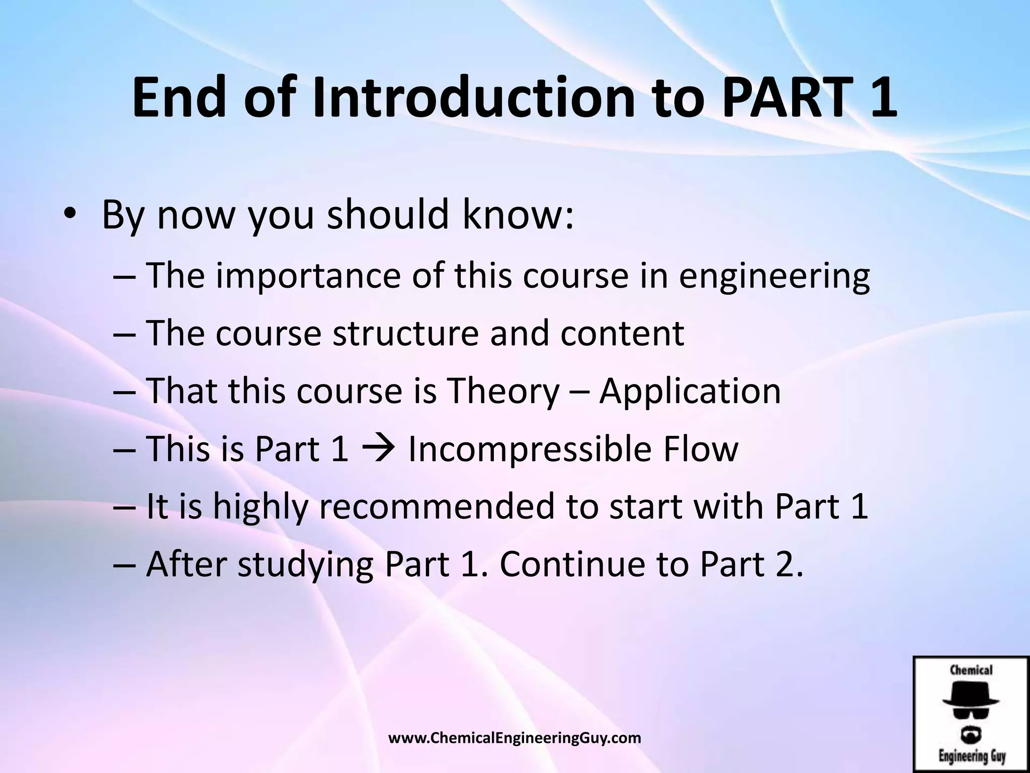 End of Introduction to PART 1
• By now you should know:
– The importance of this course in engineering
– The course structure and content
– That this course is Theory – Application
– This is Part 1  Incompressible Flow
– It is highly recommended to start with Part 1
– After studying Part 1. Continue to Part 2.
www.ChemicalEngineeringGuy.com
 