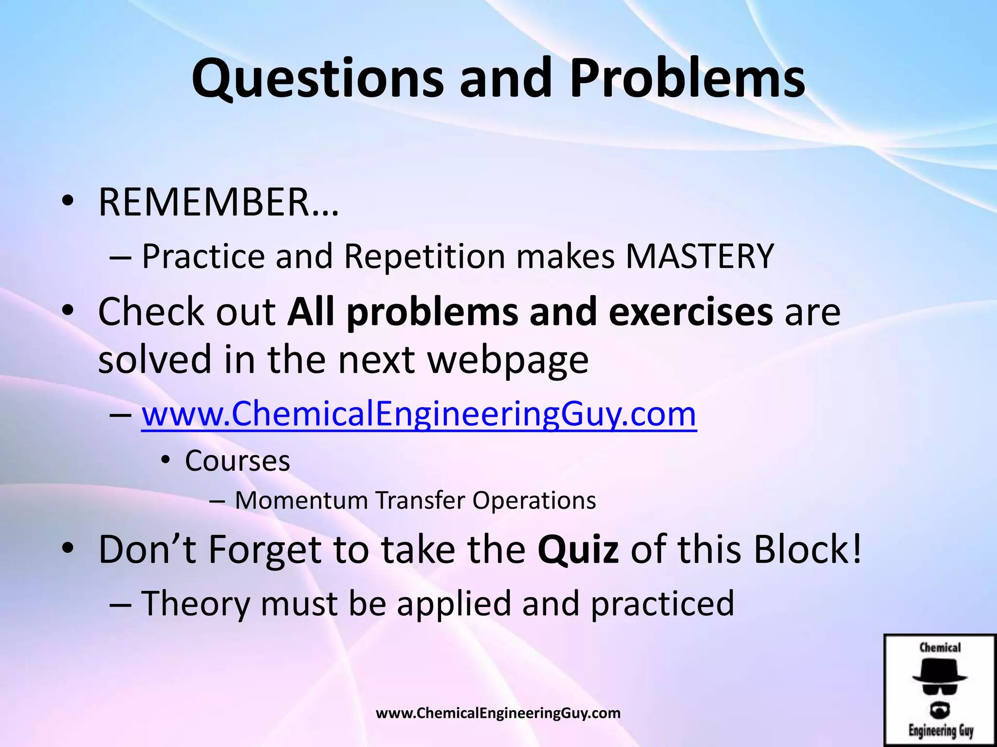Questions and Problems
• REMEMBER…
– Practice and Repetition makes MASTERY
• Check out All problems and exercises are
solved in the next webpage
– www.ChemicalEngineeringGuy.com
• Courses
– Momentum Transfer Operations
• Don’t Forget to take the Quiz of this Block!
– Theory must be applied and practiced
www.ChemicalEngineeringGuy.com
 