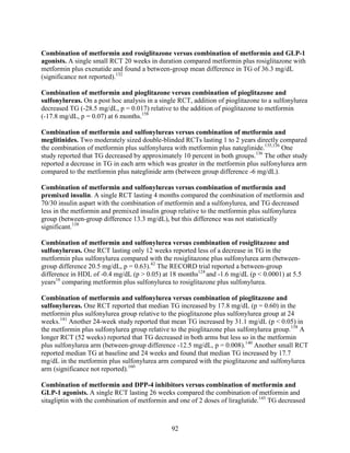 Combination of metformin and rosiglitazone versus combination of metformin and GLP-1
agonists. A single small RCT 20 weeks in duration compared metformin plus rosiglitazone with
metformin plus exenatide and found a between-group mean difference in TG of 36.3 mg/dL
(significance not reported).132
Combination of metformin and pioglitazone versus combination of pioglitazone and
sulfonylureas. On a post hoc analysis in a single RCT, addition of pioglitazone to a sulfonylurea
decreased TG (-28.5 mg/dL, p = 0.017) relative to the addition of pioglitazone to metformin
(-17.8 mg/dL, p = 0.07) at 6 months.158
Combination of metformin and sulfonylureas versus combination of metformin and
meglitinides. Two moderately sized double-blinded RCTs lasting 1 to 2 years directly compared
the combination of metformin plus sulfonylurea with metformin plus nateglinide.135,136
One
study reported that TG decreased by approximately 10 percent in both groups.136
The other study
reported a decrease in TG in each arm which was greater in the metformin plus sulfonylurea arm
compared to the metformin plus nateglinide arm (between group difference -6 mg/dL).
Combination of metformin and sulfonylureas versus combination of metformin and
premixed insulin. A single RCT lasting 4 months compared the combination of metformin and
70/30 insulin aspart with the combination of metformin and a sulfonylurea, and TG decreased
less in the metformin and premixed insulin group relative to the metformin plus sulfonylurea
group (between-group difference 13.3 mg/dL), but this difference was not statistically
significant.138
Combination of metformin and sulfonylurea versus combination of rosiglitazone and
sulfonylureas. One RCT lasting only 12 weeks reported less of a decrease in TG in the
metformin plus sulfonylurea compared with the rosiglitazone plus sulfonylurea arm (between-
group difference 20.5 mg/dL, p = 0.63).42
The RECORD trial reported a between-group
difference in HDL of -0.4 mg/dL (p > 0.05) at 18 months124
and -1.6 mg/dL (p < 0.0001) at 5.5
years16
comparing metformin plus sulfonylurea to rosiglitazone plus sulfonylurea.
Combination of metformin and sulfonylurea versus combination of pioglitazone and
sulfonylureas. One RCT reported that median TG increased by 17.8 mg/dL (p = 0.60) in the
metformin plus sulfonylurea group relative to the pioglitazone plus sulfonylurea group at 24
weeks.141
Another 24-week study reported that mean TG increased by 31.1 mg/dL (p < 0.05) in
the metformin plus sulfonylurea group relative to the pioglitazone plus sulfonylurea group.158
A
longer RCT (52 weeks) reported that TG decreased in both arms but less so in the metformin
plus sulfonylurea arm (between-group difference -12.5 mg/dL, p = 0.008).140
Another small RCT
reported median TG at baseline and 24 weeks and found that median TG increased by 17.7
mg/dL in the metformin plus sulfonylurea arm compared with the pioglitazone and sulfonylurea
arm (significance not reported).160
Combination of metformin and DPP-4 inhibitors versus combination of metformin and
GLP-1 agonists. A single RCT lasting 26 weeks compared the combination of metformin and
sitagliptin with the combination of metformin and one of 2 doses of liraglutide.143
TG decreased
92
 