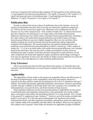 in all arms. Compared with metformin plus sitagliptin, TG decreased less in the metformin plus
1.2 mg liraglutide arm (between group difference -18.6 mg/dL, 95 percent CI -40.7 mg/dL to 3.5
mg/dL) but decreased more in the metformin plus 1.8 mg liraglutide arm (between-group
difference 2.7 mg/dL, 95 percent CI -18.6 mg/dL to 24.8 mg/dL).143
Publication Bias
Overall, we did not find strong evidence for publication bias in this literature. Across all
analyses of intermediate outcomes, there were only two statistically significant comparisons
(p < 0.05) by the less conservative Egger’s test. Metformin versus rosiglitazone for the TG
outcome was one of the comparisons (p = 0.02, number of studies (N) = 6). Based on the funnel
plot, this comparison was missing one or two large studies with smaller between-group
differences and missing a few smaller studies with larger between-group differences. Including a
few larger studies with smaller between-group differences and smaller studies with larger
between-group differences may have slightly changed the effect size, but would have been
unlikely to change the overall conclusions showing that metformin reduces triglycerides
compared with rosiglitazone. The second comparison with significant publication bias was
metformin versus metformin plus thiazolidinedione for HbA1c outcome (p = 0.002, number of
studies (N) = 11). Few to no small studies with smaller between-group differences were included
based on the funnel plot. This may have led to a slight overestimation of effect; however,
including these types of studies would likely not have changed the overall conclusion. For all
other comparisons, the funnel plots appeared roughly symmetrical and the Begg’s and Egger’s
tests were not significant. In most cases, the number of studies in each comparison was small and
was unlikely to have had high power to detect moderate publication bias.
Gray Literature
After reviewing the data from the FDA and clinical trials registry, we found this data to be
consistent with the published peer-reviewed literature included in this report on the intermediate
outcomes.
Applicability
The applicability of these studies to the question of comparable efficacy and effectiveness of
the drugs will depend largely on the comparability of the drug interventions, duration of
exposure to the drug, and how similar the trial populations are to the U.S. population with type 2
diabetes. The studies had generally applicable populations, interventions, outcomes, and settings
to adults with type 2 diabetes in the United States with a few exceptions: less comorbidity, less
older populations, less racial diversity, and shorter duration of drug exposure.
Study population differences are the most pronounced threat to applicability for this section.
As mentioned under study population characteristics, study participants were mainly middle-
aged, overweight or obese adults who had diabetes between 3 to 6 years duration. This is similar
to the general U.S. population of type 2 diabetes.161
However, most of the studies excluded older
people over the age of 75 or 80 years and excluded people with significant renal, hepatic,
cardiovascular disease, and other significant comorbidity, making these studies less applicable to
type 2 diabetic adults with comorbidity and older adults with diabetes. When race was reported,
most subjects were Caucasian. These studies are therefore less applicable to people of different
93
 