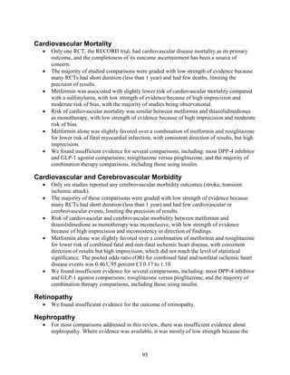 Cardiovascular Mortality
• Only one RCT, the RECORD trial, had cardiovascular disease mortality as its primary
outcome, and the completeness of its outcome ascertainment has been a source of
concern.
• The majority of studied comparisons were graded with low strength of evidence because
many RCTs had short duration (less than 1 year) and had few deaths, limiting the
precision of results.
• Metformin was associated with slightly lower risk of cardiovascular mortality compared
with a sulfonylurea, with low strength of evidence because of high imprecision and
moderate risk of bias, with the majority of studies being observational.
• Risk of cardiovascular mortality was similar between metformin and thiazolidinediones
as monotherapy, with low strength of evidence because of high imprecision and moderate
risk of bias.
• Metformin alone was slightly favored over a combination of metformin and rosiglitazone
for lower risk of fatal myocardial infarction, with consistent direction of results, but high
imprecision.
• We found insufficient evidence for several comparisons, including: most DPP-4 inhibitor
and GLP-1 agonist comparisons; rosiglitazone versus pioglitazone; and the majority of
combination therapy comparisons, including those using insulin.
Cardiovascular and Cerebrovascular Morbidity
• Only six studies reported any cerebrovascular morbidity outcomes (stroke, transient
ischemic attack).
• The majority of these comparisons were graded with low strength of evidence because
many RCTs had short duration (less than 1 year) and had few cardiovascular or
cerebrovascular events, limiting the precision of results.
• Risk of cardiovascular and cerebrovascular morbidity between metformin and
thiazolidinedione as monotherapy was inconclusive, with low strength of evidence
because of high imprecision and inconsistency in direction of findings.
• Metformin alone was slightly favored over a combination of metformin and rosiglitazone
for lower risk of combined fatal and non-fatal ischemic heart disease, with consistent
direction of results but high imprecision, which did not reach the level of statistical
significance. The pooled odds ratio (OR) for combined fatal and nonfatal ischemic heart
disease events was 0.463, 95 percent CI 0.17 to 1.10.
• We found insufficient evidence for several comparisons, including: most DPP-4 inhibitor
and GLP-1 agonist comparisons; rosiglitazone versus pioglitazone; and the majority of
combination therapy comparisons, including those using insulin.
Retinopathy
• We found insufficient evidence for the outcome of retinopathy.
Nephropathy
• For most comparisons addressed in this review, there was insufficient evidence about
nephropathy. Where evidence was available, it was mostly of low strength because the
95
 