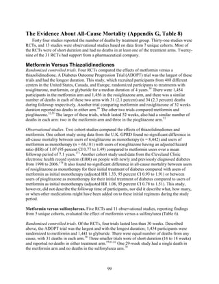 The Evidence About All-Cause Mortality (Appendix G, Table 8)
Forty four studies reported the number of deaths by treatment group. Thirty-one studies were
RCTs, and 13 studies were observational studies based on data from 7 unique cohorts. Most of
the RCTs were of short duration and had no deaths in at least one of the treatment arms. Twenty-
nine of the 31 RCTs had support from a pharmaceutical company.
Metformin Versus Thiazolidinediones
Randomized controlled trials. Four RCTs compared the effects of metformin versus a
thiazolidinedione. A Diabetes Outcome Progression Trial (ADOPT) trial was the largest of these
trials and had the longest duration. This study, which recruited participants from 488 different
centers in the United States, Canada, and Europe, randomized participants to treatments with
rosiglitazone, metformin, or glyburide for a median duration of 4 years.38
There were 1,454
participants in the metformin arm and 1,456 in the rosiglitazone arm, and there was a similar
number of deaths in each of these two arms with 31 (2.1 percent) and 34 (2.3 percent) deaths
during followup respectively. Another trial comparing metformin and rosiglitazone of 32 weeks
duration reported no deaths in either arm.49
The other two trials compared metformin and
pioglitazone.52,53
The larger of these trials, which lasted 52 weeks, also had a similar number of
deaths in each arm: two in the metformin arm and three in the pioglitazone arm.52
Observational studies. Two cohort studies compared the effects of thiazolidinediones and
metformin. One cohort study using data from the U.K. GPRD found no significant difference in
all-cause mortality between users of rosiglitazone as monotherapy (n = 8,442) and users of
metformin as monotherapy (n = 68,181) with users of rosiglitazone having an adjusted hazard
ratio (HR) of 1.07 (95 percent CI 0.77 to 1.49) compared to metformin users over a mean
followup period of 7.1 years.171
Another cohort study used data from the Cleveland Clinic
electronic health record system (EHR) on people with newly and previously diagnosed diabetes
from 1998 to 2006.174
It also found no significant difference in all-cause mortality between users
of rosiglitazone as monotherapy for their initial treatment of diabetes compared with users of
metformin as initial monotherapy (adjusted HR 1.33, 95 percent CI 0.93 to 1.91) or between
users of pioglitazone as monotherapy for their initial treatment of diabetes compared to users of
metformin as initial monotherapy (adjusted HR 1.08, 95 percent CI 0.78 to 1.51). This study,
however, did not describe the followup time of participants, nor did it describe what, how many,
or when other medications might have been added on to these initial regimens during the study
period.
Metformin versus sulfonylureas. Five RCTs and 11 observational studies, reporting findings
from 5 unique cohorts, evaluated the effect of metformin versus a sulfonylurea (Table 6).
Randomized controlled trials. Of the RCTs, four trials lasted less than 30 weeks. Described
above, the ADOPT trial was the largest and with the longest duration; 1,454 participants were
randomized to metformin and 1,441 to glyburide. There were equal number of deaths from any
cause, with 31 deaths in each arm.38
Three smaller trials were of short duration (16 to 18 weeks)
and reported no deaths in either treatment arm.59,61,62
One 29-week study had a single death in
the metformin arm and no deaths in the sulfonylurea arm.70
99
 