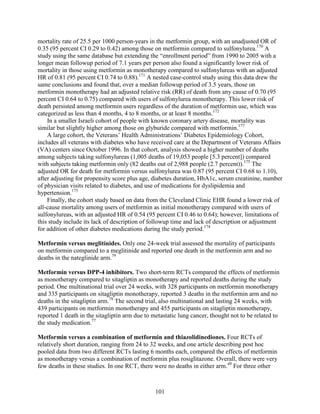 mortality rate of 25.5 per 1000 person-years in the metformin group, with an unadjusted OR of
0.35 (95 percent CI 0.29 to 0.42) among those on metformin compared to sulfonylurea.170
A
study using the same database but extending the “enrollment period” from 1990 to 2005 with a
longer mean followup period of 7.1 years per person also found a significantly lower risk of
mortality in those using metformin as monotherapy compared to sulfonylureas with an adjusted
HR of 0.81 (95 percent CI 0.74 to 0.88).171
A nested case-control study using this data drew the
same conclusions and found that, over a median followup period of 3.5 years, those on
metformin monotherapy had an adjusted relative risk (RR) of death from any cause of 0.70 (95
percent CI 0.64 to 0.75) compared with users of sulfonylurea monotherapy. This lower risk of
death persisted among metformin users regardless of the duration of metformin use, which was
categorized as less than 4 months, 4 to 8 months, or at least 8 months.172
In a smaller Israeli cohort of people with known coronary artery disease, mortality was
similar but slightly higher among those on glyburide compared with metformin.177
A large cohort, the Veterans’ Health Administrations’ Diabetes Epidemiology Cohort,
includes all veterans with diabetes who have received care at the Department of Veterans Affairs
(VA) centers since October 1996. In that cohort, analysis showed a higher number of deaths
among subjects taking sulfonylureas (1,005 deaths of 19,053 people [5.3 percent]) compared
with subjects taking metformin only (82 deaths out of 2,988 people (2.7 percent)).175
The
adjusted OR for death for metformin versus sulfonylurea was 0.87 (95 percent CI 0.68 to 1.10),
after adjusting for propensity score plus age, diabetes duration, HbA1c, serum creatinine, number
of physician visits related to diabetes, and use of medications for dyslipidemia and
hypertension.175
Finally, the cohort study based on data from the Cleveland Clinic EHR found a lower risk of
all-cause mortality among users of metformin as initial monotherapy compared with users of
sulfonylureas, with an adjusted HR of 0.54 (95 percent CI 0.46 to 0.64); however, limitations of
this study include its lack of description of followup time and lack of description or adjustment
for addition of other diabetes medications during the study period.174
Metformin versus meglitinides. Only one 24-week trial assessed the mortality of participants
on metformin compared to a meglitinide and reported one death in the metformin arm and no
deaths in the nateglinide arm.79
Metformin versus DPP-4 inhibitors. Two short-term RCTs compared the effects of metformin
as monotherapy compared to sitagliptin as monotherapy and reported deaths during the study
period. One multinational trial over 24 weeks, with 328 participants on metformin monotherapy
and 335 participants on sitagliptin monotherapy, reported 3 deaths in the metformin arm and no
deaths in the sitagliptin arm.78
The second trial, also multinational and lasting 24 weeks, with
439 participants on metformin monotherapy and 455 participants on sitagliptin monotherapy,
reported 1 death in the sitagliptin arm due to metastatic lung cancer, thought not to be related to
the study medication.77
Metformin versus a combination of metformin and thiazolidinediones. Four RCTs of
relatively short duration, ranging from 24 to 32 weeks, and one article describing post hoc
pooled data from two different RCTs lasting 6 months each, compared the effects of metformin
as monotherapy versus a combination of metformin plus rosiglitazone. Overall, there were very
few deaths in these studies. In one RCT, there were no deaths in either arm.49
For three other
101
 