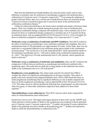 Data from the Saskatchewan Health database also showed similar results with no clear
difference in mortality rates for metformin as monotherapy compared with metformin plus a
sulfonylurea (13.8 percent versus 13.6 percent, respectively).168
Even among the subgroup of
people with heart failure, there was a similar rate of death between these two treatment groups,
33 percent for those on metformin alone and 31 percent for those on the metformin plus
sulfonylurea combination therapy.169
Unlike the cohorts described above, the Israeli cohort included only people with known heart
disease. There was a higher rate of death among those people who were on metformin plus
sulfonylurea combination therapy compared with metformin alone, with a mortality rate of 43.9
percent for those on combination therapy compared to a mortality rate of 31.6 percent for those
on metformin alone, with an unadjusted OR of 0.59 (95 percent CI 0.35 to 1.01) of mortality for
those in metformin compared to combination therapy, over a mean period of 7.7 years.177
Metformin versus a combination of metformin and DPP-4 inhibitors. Three RCTs looked at
the effect of metformin as monotherapy versus metformin combined with sitagliptin. One was a
multinational study of 190 participants over approximately 30 weeks. In this study, there was one
death due to a myocardial infarction in the metformin group and no deaths in the combination
treatment group.93
The second was a 24-week multinational RCT which reported three deaths in
the metformin monotherapy arm (n = 328) and no deaths in the combination treatment groups
(n = 643).78
The third was a 54-week multinational trial of 1,091 patients, which reported one
death in each arm.76
Metformin versus a combination of metformin and meglitinides. Only one RCT looked at the
comparison of effects between metformin as monotherapy and metformin combined with a
meglitinide agent. This study had one death due to heart disease in the metformin arm and no
deaths in the combination arm over a 24-week period.79
Rosiglitazone versus pioglitazone. One cohort study used the Cleveland Clinic EHR to
compare the effects of rosiglitazone and pioglitazone on all-cause mortality. This cohort of
people with newly and previously diagnosed diabetes from 1998 to 2006 found that those on
initial pioglitazone monotherapy had no significant difference in risk of death compared with
those on initial rosiglitazone monotherapy, with an adjusted HR of 0.81 (95 percent CI 0.52 to
1.27). This study, however, did not describe the followup time of participants, nor did it describe
what, how many, or when other medications might have been added on to these initial
regimens.174
Thiazolidinediones versus sulfonylureas. Three RCTs and one cohort study compared the
effect of a thiazolidinedione and a sulfonylurea.
Randomized clinical trials. The largest and longest duration of these trials was the ADOPT trial,
which reported a similar number of deaths in the rosiglitazone arm compared with the glyburide
arm (2.3 percent versus 2.2 percent, respectively).38
A smaller trial lasting 56 weeks reported two
deaths in the glyburide arm and no deaths in the pioglitazone arm.101
Another trial reported no
deaths in either the thiazolidinedione or sulfonylurea arms.100
103
 