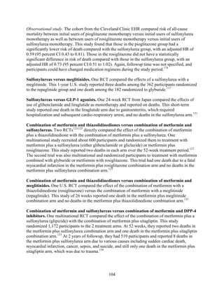 Observational study. The cohort from the Cleveland Clinic EHR compared risk of all-cause
mortality between initial users of pioglitazone monotherapy versus initial users of sulfonylurea
monotherapy as well as between users of rosiglitazone monotherapy versus initial users of
sulfonylurea monotherapy. This study found that those in the pioglitazone group had a
significantly lower risk of death compared with the sulfonylurea group, with an adjusted HR of
0.59 (95 percent CI 0.43 to 0.81). Those in the rosiglitazone did not have a statistically
significant difference in risk of death compared with those in the sulfonylurea group, with an
adjusted HR of 0.73 (95 percent CI 0.51 to 1.02). Again, followup time was not specified, and
participants could have changed medication regimens during the study period.174
Sulfonylureas versus meglitinides. One RCT compared the effects of a sulfonylurea with a
meglitinide. This 1-year U.S. study reported three deaths among the 362 participants randomized
to the repaglinide group and one death among the 182 randomized to glyburide.117
Sulfonylureas versus GLP-1 agonists. One 24-week RCT from Japan compared the effects of
use of glibenclamide and liraglutide as monotherapy and reported on deaths. This short-term
study reported one death in the liraglutide arm due to gastroenteritis, which required
hospitalization and subsequent cardio-respiratory arrest, and no deaths in the sulfonylurea arm.121
Combination of metformin and thiazolidinediones versus combination of metformin and
sulfonylureas. Two RCTs123,125
directly compared the effect of the combination of metformin
plus a thiazolidinedione with the combination of metformin plus a sulfonylurea. One
multinational study recruited about 600 participants and randomized them to treatment with
metformin plus a sulfonylurea (either glibenclamide or gliclazide) or metformin plus
rosiglitazone. This study reported two deaths in each arm over the 52-week treatment period.123
The second trial was also multinational and randomized participants to treatment with metformin
combined with glyburide or metformin with rosiglitazone. This trial had one death due to a fatal
myocardial infarction in the metformin plus rosiglitazone combination arm and no deaths in the
metformin plus sulfonylurea combination arm.125
Combination of metformin and thiazolidinediones versus combination of metformin and
meglitinides. One U.S. RCT compared the effect of the combination of metformin with a
thiazolidinedione (rosiglitazone) versus the combination of metformin with a meglitinide
(repaglinide). This study of 26 weeks reported one death in the metformin plus meglitinide
combination arm and no deaths in the metformin plus thiazolidinedione combination arm.131
Combination of metformin and sulfonylureas versus combination of metformin and DPP-4
inhibitors. One multinational RCT compared the effect of the combination of metformin plus a
sulfonylurea (glipizide) with the combination of metformin plus sitagliptin. This study
randomized 1,172 participants to the 2 treatment arms. At 52 weeks, they reported two deaths in
the metformin plus sulfonylurea combination arm and one death in the metformin plus sitagliptin
combination arm.133
At 2 years of followup, they had 519 participants and reported 8 deaths in
the metformin plus sulfonylurea arm due to various causes including sudden cardiac death,
myocardial infarction, cancer, sepsis, and suicide, and still only one death in the metformin plus
sitagliptin arm, which was due to trauma.134
104
 