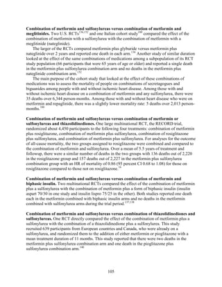 Combination of metformin and sulfonylureas versus combination of metformin and
meglitinides. Two U.S. RCTs136,152
and one Italian cohort study180
compared the effect of the
combination of metformin with a sulfonylurea with the combination of metformin with a
meglitinide (nateglinide).
The larger of the RCTs compared metformin plus glyburide versus metformin plus
nateglinide over 2 years and reported one death in each arm.136
Another study of similar duration
looked at the effect of the same combinations of medications among a subpopulation of its RCT
study population (66 participants that were 65 years of age or older) and reported a single death
in the metformin plus sulfonylurea combination arm and no deaths in the metformin plus
nateglinide combination arm.152
The main purpose of the cohort study that looked at the effect of these combinations of
medications was to assess the mortality of people on combinations of secretagogues and
biguanides among people with and without ischemic heart disease. Among those with and
without ischemic heart disease on a combination of metformin and any sulfonylurea, there were
35 deaths over 6,344 person-months. Among those with and without heart disease who were on
metformin and repaglinide, there was a slightly lower mortality rate: 5 deaths over 2,013 person-
months.180
Combination of metformin and sulfonylureas versus combination of metformin or
sulfonylureas and thiazolidinediones. One large multinational RCT, the RECORD trial,
randomized about 4,450 participants to the following four treatments: combination of metformin
plus rosiglitazone, combination of metformin plus sulfonylurea, combination of rosiglitazone
plus sulfonylurea, and combination of metformin plus sulfonylurea. For analyses for the outcome
of all-cause mortality, the two groups assigned to rosiglitazone were combined and compared to
the combination of metformin and sulfonylurea. Over a mean of 5.5 years of treatment and
followup, there were a similar number of deaths in the two groups with 136 deaths out of 2,220
in the rosiglitazone group and 157 deaths out of 2,227 in the metformin plus sulfonylurea
combination group with an HR of mortality of 0.86 (95 percent CI 0.68 to 1.08) for those on
rosiglitazone compared to those not on rosiglitazone.16
Combination of metformin and sulfonylureas versus combination of metformin and
biphasic insulin. Two multinational RCTs compared the effect of the combination of metformin
plus a sulfonylurea with the combination of metformin plus a form of biphasic insulin (insulin
aspart 70/30 in one study and insulin lispro 75/25 in the other). Both studies reported one death
each in the metformin combined with biphasic insulin arms and no deaths in the metformin
combined with sulfonylurea arms during the trial period.137,138
Combination of metformin and sulfonylureas versus combination of thiazolidinediones and
sulfonylureas. One RCT directly compared the effect of the combination of metformin plus a
sulfonylurea with the combination of a thiazolidinedione plus a sulfonylurea. This study
recruited 639 participants from European countries and Canada, who were already on a
sulfonylurea, and randomized them to the addition of either metformin or pioglitazone with a
mean treatment duration of 11 months. This study reported that there were two deaths in the
metformin plus sulfonylurea combination arm and one death in the pioglitazone plus
sulfonylurea combination arm.140
105
 