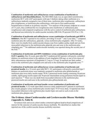 Combination of metformin and sulfonylureas versus combination of metformin or
sulfonylureas and thiazolidinediones. The RECORD study was an open-label noninferiority
multicenter RCT with 4,447 participants with type 2 diabetes taking either metformin or a
sulfonylurea randomly assigned to one of three arms, metformin plus rosiglitazone, sulfonylurea
plus rosiglitazone, or metformin plus sulfonylurea, with time to first cardiovascular
hospitalization or death as its primary outcome.16
For analyses of the primary endpoint at a mean
of 5.5 years, they combined the two rosiglitazone arms (metformin or sulfonylurea plus
rosiglitazone) and compared rosiglitazone with the active control of metformin plus sulfonylurea
and showed non-inferiority for cardiovascular mortality (HR 0.84, 95 percent CI 0.59 to 1.18).
Combination of metformin and sulfonylureas versus combination of metformin and DPP-4
inhibitors. One RCT reported in two articles, providing 52-week133
and 2-year data,134
compared
metformin plus the sulfonylurea, glipizide, versus metformin plus sitagliptin. After 52 weeks,
there were two deaths from cardiovascular disease (one from sudden cardiac death and one from
myocardial infarction) in the metformin plus glipizide arm and none in the metformin plus
sitagliptin arm.133
No additional cardiovascular mortality was reported during the second year of
the trial.134
Combination of metformin and DPP-4 inhibitors versus combination of metformin plus
GLP-1 agonists. One 26-week open-label RCT randomized 665 patients with poorly controlled
diabetes on metformin alone to the addition of oral sitagliptin (100 mg), or one of two doses of
daily subcutaneous injections of liraglutide (1.2 mg or 1.8 mg). It reported one fatal cardiac
arrest in the metformin plus sitagliptin arm and none in the metformin plus liraglutide arms.143
Combination of metformin and sulfonylureas versus combination of metformin and
premixed insulin. In a 16-week open-label RCT, 341 participants with poorly controlled type 2
diabetes on metformin alone were randomly assigned to metformin plus glibenclamide or
metformin plus twice daily insulin aspart 70/30, a premixed insulin analog containing 30 percent
soluble, rapid-acting insulin aspart and 70 percent intermediate-acting protamine-bound aspart in
each injection.138
There was one death from myocardial infarction in the metformin plus
premixed insulin arm and none in the metformin plus glibenclamide arm.
Combination of metformin and basal insulin versus combination of metformin and
premixed insulin. A 32-week open-label crossover study randomized 97 patients to metformin
plus insulin glargine versus metformin plus insulin lispro 75/25 twice daily. It reported one fatal
myocardial infarction in the metformin plus insulin lispro arm and no such events in the
metformin plus glargine arm.165
The Evidence About Cardiovascular and Cerebrovascular Disease Morbidity
(Appendix G, Table 8)
Seventeen trials and seven cohort studies contained eighteen head-to-head comparisons of
interest for the outcome of cardiovascular disease morbidity. We identified six studies that
reported one of the cerebrovascular disease morbidity outcomes.
108
 