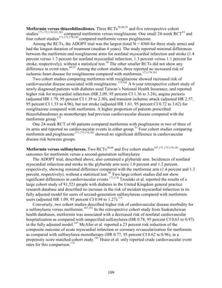 Metformin versus thiazolidinediones. Three RCTs38,49,55
and five retrospective cohort
studies171,173,174,181,182
compared metformin versus rosiglitazone. One small 24-week RCT53
and
four cohort studies171,173,174,182
compared metformin versus pioglitazone.
Among the RCTs, the ADOPT trial was the largest (total N = 4360 for three study arms) and
had the longest duration of treatment (median 4 years). The study reported minimal differences
between the metformin and rosiglitazone arms for nonfatal myocardial infarction and stroke (1.4
percent versus 1.7 percent for nonfatal myocardial infarction, 1.3 percent versus 1.1 percent for
stroke, respectively), without a statistical test.38
The other smaller RCTs did not show any
difference in event rates.49,55
Among the cohort studies, three reported no increased risk of
ischemic heart disease for rosiglitazone compared with metformin.171,174,181
Two cohort studies comparing metformin with rosiglitazone showed increased risk of
cardiovascular disease associated with rosiglitazone.173,182
A 6-year retrospective cohort study of
newly diagnosed patients with diabetes used Taiwan’s National Health Insurance, and reported
higher risk for myocardial infarction (HR 2.09, 95 percent CI 1.36 to 3.24), angina pectoris
(adjusted HR 1.79, 95 percent CI 1.39 to 2.30), and transient ischemic attack (adjusted HR 2.57,
95 percent CI 1.33 to 4.96), but not stroke (adjusted HR 1.61, 95 percent CI 0.72 to 3.62) for
rosiglitazone compared with metformin. A higher proportion of patients prescribed
thiazolidinediones as monotherapy had previous cardiovascular disease compared with the
metformin group.173
One 24-week RCT of 60 patients compared metformin with pioglitazone in two of three of
its arms and reported no cardiovascular events in either group.53
Four cohort studies comparing
metformin and pioglitazone171,173,174,182
showed no significant difference in cardiovascular
disease risk between groups.
Metformin versus sulfonylureas. Two RCTs38,68
and five cohort studies167,171,173,174,181
reported
outcomes for metformin versus a second-generation sulfonylurea
The ADOPT trial, described above, also contained a glyburide arm. Incidences of nonfatal
myocardial infarction and stroke in the glyburide arm were 1.0 percent and 1.2 percent,
respectively, showing minimal difference compared with the metformin arm (1.4 percent and 1.3
percent, respectively), without a statistical test.38
Two large cohort studies did not show
significant differences in cardiovascular events.171,174
Tzoulaki et al. reported the results of a
large cohort study of 91,521 people with diabetes in the United Kingdom general practice
research database and described no increase in the risk of incident myocardial infarction in its
fully adjusted model for users of second-generation sulfonylureas compared with metformin
users (adjusted HR 1.09, 95 percent CI 0.94 to 1.27).171
Conversely, two cohort studies described higher risk of cardiovascular disease morbidity for
a sulfonylurea versus metformin.167,181
In the retrospective cohort study from Saskatchewan
health databases, metformin was associated with a decreased risk of nonfatal cardiovascular
hospitalization as compared with unspecified sulfonylurea (HR 0.78, 95 percent CI 0.63 to 0.97)
in the fully adjusted model.167
McAfee et al. reported a 23 percent risk reduction of the
composite outcome of acute myocardial infarction or coronary revascularization for metformin
as compared with sulfonylurea monotherapy (HR 0.77, 95 percent CI 0.62 to 0.96), in a
propensity score matched cohort study.181
Hsaio et al. only reported crude cardiovascular event
rates for this comparison.173
109
 