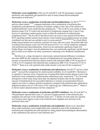 Metformin versus meglitinides. Only one 24-week RCT with 701 participants compared
metformin with nateglinide and reported low rates of study-related electrocardiogram
abnormalities in both arms.79
Metformin versus a combination of metformin and thiazolidinediones. Six RCTs49 85-88 156
and two cohort studies173,181
compared metformin with a combination of metformin plus
rosiglitazone and reported the incidence of ischemic cardiac events. One of the cohorts also
reported metformin versus metformin plus pioglitazone.173
The six RCTs were similar in study
duration (range 18 to 32 weeks) and used doses of rosiglitazone ranging from 2 mg to 8 mg.
Scott et al. reported no cardiovascular events in either the metformin or metformin plus
rosiglitazone arms.85
The five RCTs that had at least one event in were pooled with the three
RCTs reporting nonfatal ischemic heart disease events (totaling seven studies because one study
contributed one fatal and one nonfatal event) in a meta-analysis.49,86-88,90,156,179
In a fixed effects
model using treatment arm continuity correction for arms with zero events, the pooled odds ratio
of ischemic heart disease events was 0.43 (95 percent CI 0.17 to 1.10) for metformin compared
with metformin plus thiazolidinedione, which was not statistically significant (Figure 62).
Neither Begg’s nor Egger’s tests for publication bias were statistically significant, and the funnel
plot for these seven studies was fairly symmetrical, indicating a low likelihood of publication
bias.
McAfee et al., a large retrospective cohort study, showed minimal difference in incidence
rate ratios (IRR) for the composite outcome of hospitalization for myocardial infarction or
coronary revascularization between subjects treated with metformin (IRR 13.90, 95 percent CI
11.80 to 16.27) compared with metformin plus rosiglitazone (IRR 14.26, 95 percent CI 9.37 to
20.86).181
Hsaio et al. only reported crude cardiovascular event rates for this comparison.173
Metformin versus a combination of metformin and sulfonylureas. One RCT68
and one cohort
study181
assessed this comparison for cardiovascular morbidity. In a 6-month RCT, Hermann et
al. reported a 5 percent versus 14 percent rate of unspecified cardiovascular adverse events in the
metformin versus combination metformin plus sulfonylurea arms, respectively.68
In a 36-month
retrospective cohort study using claims data, the adjusted incidence rates for the composite
outcome of hospitalization for myocardial infarction or coronary revascularization between
subjects was lower in subjects started on metformin compared with metformin plus sulfonylurea
(adjusted incidence rate of 13.90 versus 19.44, respectively per 1,000 person-years).181
Hsaio et
al. did not report adjusted analyses for this comparison.173
Metformin versus a combination of metformin and DPP-4 inhibitors. One 30-week RCT in
190 participants reported three cases (3.1 percent) of angina pectoris in the metformin plus
sitagliptin arm and none in the metformin alone arm.93
A shorter 18-week study also reported
two coronary artery disease events in the metformin plus sitagliptin arm and none in the
metformin alone arm.85
Metformin versus a combination of metformin and meglitinides. Horton et al. (described
above under metformin versus meglitinides) also contained an arm of the combination of
metformin plus nateglinide arm and reported two study-related electrocardiogram abnormalities
in the combination arm and one in the metformin arm.79
110
 
