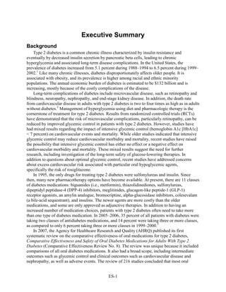 Executive Summary
Background
Type 2 diabetes is a common chronic illness characterized by insulin resistance and
eventually by decreased insulin secretion by pancreatic beta cells, leading to chronic
hyperglycemia and associated long-term disease complications. In the United States, the
prevalence of diabetes increased from 5.1 percent during 1988–1994 to 6.5 percent during 1999–
2002.1
Like many chronic illnesses, diabetes disproportionately affects older people. It is
associated with obesity, and its prevalence is higher among racial and ethnic minority
populations. The annual economic burden of diabetes is estimated to be $132 billion and is
increasing, mostly because of the costly complications of the disease.
Long-term complications of diabetes include microvascular disease, such as retinopathy and
blindness, neuropathy, nephropathy, and end-stage kidney disease. In addition, the death rate
from cardiovascular disease in adults with type 2 diabetes is two to four times as high as in adults
without diabetes.2
Management of hyperglycemia using diet and pharmacologic therapy is the
cornerstone of treatment for type 2 diabetes. Results from randomized controlled trials (RCTs)
have demonstrated that the risk of microvascular complications, particularly retinopathy, can be
reduced by improved glycemic control in patients with type 2 diabetes. However, studies have
had mixed results regarding the impact of intensive glycemic control (hemoglobin A1c [HbA1c]
< 7 percent) on cardiovascular events and mortality. While older studies indicated that intensive
glycemic control may reduce cardiovascular morbidity and mortality, recent studies have raised
the possibility that intensive glycemic control has either no effect or a negative effect on
cardiovascular morbidity and mortality. These mixed results suggest the need for further
research, including investigation of the long-term safety of glucose-lowering therapies. In
addition to questions about optimal glycemic control, recent studies have addressed concerns
about excess cardiovascular risk associated with particular oral hypoglycemic agents,
specifically the risk of rosiglitazone.
In 1995, the only drugs for treating type 2 diabetes were sulfonylureas and insulin. Since
then, many new pharmacotherapy options have become available. At present, there are 11 classes
of diabetes medications: biguanides (i.e., metformin), thiazolidinediones, sulfonylureas,
dipeptidyl peptidase-4 (DPP-4) inhibitors, meglitinides, glucagon-like peptide-1 (GLP-1)
receptor agonists, an amylin analogue, bromocriptine, alpha-glucosidase inhibitors, colesevalam
(a bile-acid sequestrant), and insulins. The newer agents are more costly than the older
medications, and some are only approved as adjunctive therapies. In addition to having an
increased number of medication choices, patients with type 2 diabetes often need to take more
than one type of diabetes medication. In 2005–2006, 35 percent of all patients with diabetes were
taking two classes of antidiabetes medications, and 14 percent were taking three or more classes,
as compared to only 6 percent taking three or more classes in 1999–2000.3
In 2007, the Agency for Healthcare Research and Quality (AHRQ) published its first
systematic review on the comparative effectiveness of oral medications for type 2 diabetes,
Comparative Effectiveness and Safety of Oral Diabetes Medications for Adults With Type 2
Diabetes (Comparative Effectiveness Review No. 8). The review was unique because it included
comparisons of all oral diabetes medications. It also had a broad scope, including intermediate
outcomes such as glycemic control and clinical outcomes such as cardiovascular disease and
nephropathy, as well as adverse events. The review of 216 studies concluded that most oral
ES-1
 