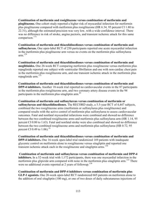 Combination of metformin and rosiglitazone versus combination of metformin and
pioglitazone. One cohort study reported a higher risk of myocardial infarction for metformin
plus pioglitazone compared with metformin plus rosiglitazone (HR 6.34, 95 percent CI 1.80 to
22.31), although the estimated precision was very low, with a wide confidence interval. There
was no difference in risk of stroke, angina pectoris, and transient ischemic attack for this same
comparison.173
Combination of metformin and thiazolidinediones versus combination of metformin and
sulfonylureas. One open-label RCT of 250 participants reported one acute myocardial infarction
in the metformin plus pioglitazone arm versus no events on the metformin plus sulfonylurea
arm.129
Combination of metformin and thiazolidinediones versus combination of metformin and
meglitinides. One 26-week RCT comparing metformin plus rosiglitazone versus metformin plus
repaglinide reported one subject with ventricular fibrillation and one with non-cardiac chest pain
in the metformin plus rosiglitazone arm, and one transient ischemic attack in the metformin plus
repaglinide arm.131
Combination of metformin and thiazolidinediones versus combination of metformin and
DPP-4 inhibitors. Another 18-week trial reported no cardiovascular events in the 87 participants
in the metformin plus rosiglitazone arm, and two coronary artery disease events in the 94
participants in the metformin plus sitagliptin arm.85
Combination of metformin and sulfonylureas versus combination of metformin or
sulfonylureas and thiazolidinediones. The RECORD study, a 5.5-year RCT of 4,447 subjects,
combined the two rosiglitazone arms (metformin or sulfonylurea plus rosiglitazone) and
compared results with the active control of metformin plus sulfonylurea to assess cardiovascular
outcomes. Fatal and nonfatal myocardial infarctions were combined and showed no difference
between the two combined rosiglitazone arms and metformin plus sulfonylurea arm (HR 1.14, 95
percent CI 0.80 to 1.63). Fatal and nonfatal stroke were also combined and showed no difference
between the two combined rosiglitazone arms and metformin plus sulfonylurea (HR 0.72, 95
percent CI 0.49 to 1.06).16
Combination of metformin and thiazolidinediones versus combination of metformin and
DPP-4 inhibitors. One 16-week open-label trial randomized 169 patients with inadequate
glycemic control on metformin alone to rosiglitazone versus sitagliptin and reported one
transient ischemic attack each in the rosiglitazone and sitagliptin arms.130
Combination of metformin and sulfonylureas versus combination of metformin and DPP-4
inhibitors. In a 52-week trial with 1,172 participants, there was one myocardial infarction in the
metformin plus glipizide arm compared with none in the metformin plus sitagliptin arm.133
There
were no additional events reported at 2 years of followup.134
Combination of metformin and DPP-4 inhibitors versus combination of metformin plus
GLP-1 agonists. One 26-week open-label RCT randomized 665 patients on metformin alone to
the addition of oral sitagliptin (100 mg), or one of two doses of daily subcutaneous injections of
113
 