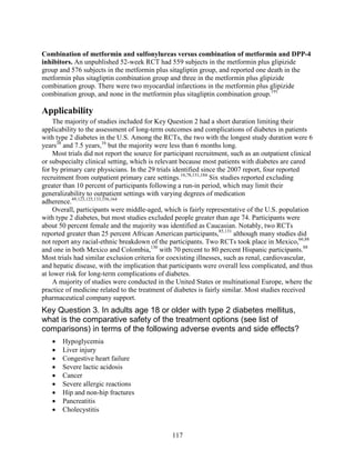 Combination of metformin and sulfonylureas versus combination of metformin and DPP-4
inhibitors. An unpublished 52-week RCT had 559 subjects in the metformin plus glipizide
group and 576 subjects in the metformin plus sitagliptin group, and reported one death in the
metformin plus sitagliptin combination group and three in the metformin plus glipizide
combination group. There were two myocardial infarctions in the metformin plus glipizide
combination group, and none in the metformin plus sitagliptin combination group.191
Applicability
The majority of studies included for Key Question 2 had a short duration limiting their
applicability to the assessment of long-term outcomes and complications of diabetes in patients
with type 2 diabetes in the U.S. Among the RCTs, the two with the longest study duration were 6
years38
and 7.5 years,16
but the majority were less than 6 months long.
Most trials did not report the source for participant recruitment, such as an outpatient clinical
or subspecialty clinical setting, which is relevant because most patients with diabetes are cared
for by primary care physicians. In the 29 trials identified since the 2007 report, four reported
recruitment from outpatient primary care settings.16,78,131,184
Six studies reported excluding
greater than 10 percent of participants following a run-in period, which may limit their
generalizability to outpatient settings with varying degrees of medication
adherence.49,123,125,133,156,164
Overall, participants were middle-aged, which is fairly representative of the U.S. population
with type 2 diabetes, but most studies excluded people greater than age 74. Participants were
about 50 percent female and the majority was identified as Caucasian. Notably, two RCTs
reported greater than 25 percent African American participants,85,131
although many studies did
not report any racial-ethnic breakdown of the participants. Two RCTs took place in Mexico,66,88
and one in both Mexico and Colombia,130
with 70 percent to 80 percent Hispanic participants.88
Most trials had similar exclusion criteria for coexisting illnesses, such as renal, cardiovascular,
and hepatic disease, with the implication that participants were overall less complicated, and thus
at lower risk for long-term complications of diabetes.
A majority of studies were conducted in the United States or multinational Europe, where the
practice of medicine related to the treatment of diabetes is fairly similar. Most studies received
pharmaceutical company support.
Key Question 3. In adults age 18 or older with type 2 diabetes mellitus,
what is the comparative safety of the treatment options (see list of
comparisons) in terms of the following adverse events and side effects?
• Hypoglycemia
• Liver injury
• Congestive heart failure
• Severe lactic acidosis
• Cancer
• Severe allergic reactions
• Hip and non-hip fractures
• Pancreatitis
• Cholecystitis
117
 