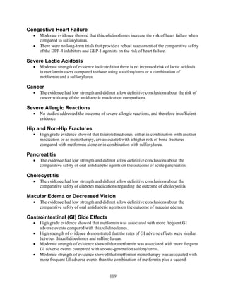 Congestive Heart Failure
• Moderate evidence showed that thiazolidinediones increase the risk of heart failure when
compared to sulfonylureas.
• There were no long-term trials that provide a robust assessment of the comparative safety
of the DPP-4 inhibitors and GLP-1 agonists on the risk of heart failure.
Severe Lactic Acidosis
• Moderate strength of evidence indicated that there is no increased risk of lactic acidosis
in metformin users compared to those using a sulfonylurea or a combination of
metformin and a sulfonylurea.
Cancer
• The evidence had low strength and did not allow definitive conclusions about the risk of
cancer with any of the antidiabetic medication comparisons.
Severe Allergic Reactions
• No studies addressed the outcome of severe allergic reactions, and therefore insufficient
evidence.
Hip and Non-Hip Fractures
• High grade evidence showed that thiazolidinediones, either in combination with another
medication or as monotherapy, are associated with a higher risk of bone fractures
compared with metformin alone or in combination with sulfonylurea.
Pancreatitis
• The evidence had low strength and did not allow definitive conclusions about the
comparative safety of oral antidiabetic agents on the outcome of acute pancreatitis.
Cholecystitis
• The evidence had low strength and did not allow definitive conclusions about the
comparative safety of diabetes medications regarding the outcome of cholecystitis.
Macular Edema or Decreased Vision
• The evidence had low strength and did not allow definitive conclusions about the
comparative safety of oral antidiabetic agents on the outcome of macular edema.
Gastrointestinal (GI) Side Effects
• High grade evidence showed that metformin was associated with more frequent GI
adverse events compared with thiazolidinediones.
• High strength of evidence demonstrated that the rates of GI adverse effects were similar
between thiazolidinediones and sulfonylureas.
• Moderate strength of evidence showed that metformin was associated with more frequent
GI adverse events compared with second-generation sulfonylureas.
• Moderate strength of evidence showed that metformin monotherapy was associated with
more frequent GI adverse events than the combination of metformin plus a second-
119
 