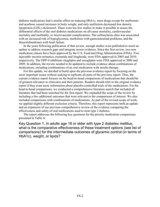 diabetes medications had a similar effect on reducing HbA1c, most drugs except for metformin
and acarbose caused increases in body weight, and only metformin decreased low-density
lipoprotein (LDL) cholesterol. There were too few studies to make it possible to assess the
differential effects of the oral diabetes medications on all-cause mortality, cardiovascular
mortality and morbidity, or microvascular complications. The sulfonylurea class was associated
with an increased risk of hypoglycemia, metformin with gastrointestinal problems, and the
thiazolidinediones with heart failure.
In the years following publication of that review, enough studies were published to merit an
update to address research gaps and integrate newer evidence. Since the first review, two new
medication classes have been approved by the U.S. Food and Drug Administration (FDA). Two
injectable incretin mimetics, exenatide and liraglutide, were FDA approved in 2005 and 2010,
respectively. The DPP-4 inhibitors sitagliptin and saxagliptin were FDA approved in 2006 and
2009. In addition, the review needed to be updated to include evidence about combinations of
medications, including combinations of an oral medication with insulin therapy.
For this update, we decided to build upon the previous evidence report by focusing on the
most important issues without seeking to replicate all parts of the previous report. Thus, the
current evidence report focuses on the head-to-head comparisons of medications that should be
of greatest relevance to clinicians and their patients. Readers should refer to the original evidence
report if they want more information about placebo-controlled trials of the medications. For the
head-to-head comparisons, we conducted a comprehensive literature search that included all
literature that had been searched for the first report. We expanded the scope of the review by
including a few additional outcomes that were relevant to the comparisons of interest. We also
included comparisons with combinations of medications. As part of the revised scope of work,
we applied slightly different exclusion criteria. Therefore, this report represents both an update
and an expansion of our previous comprehensive review of the evidence comparing the
effectiveness and safety of oral medications used to treat type 2 diabetes.
The report addresses the following key questions for the priority medication comparisons
presented in Table A:
Key Question 1. In adults age 18 or older with type 2 diabetes mellitus,
what is the comparative effectiveness of these treatment options (see list of
comparisons) for the intermediate outcomes of glycemic control (in terms of
HbA1c), weight, or lipids?
ES-2
 