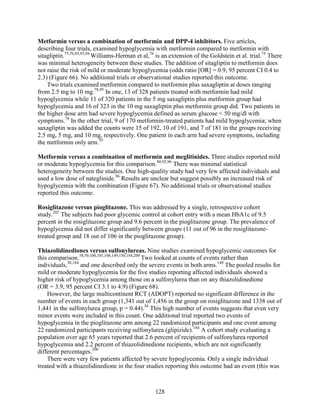 Metformin versus a combination of metformin and DPP-4 inhibitors. Five articles,
describing four trials, examined hypoglycemia with metformin compared to metformin with
sitagliptin.75,76,85,93,94
Williams-Herman et al,76
is an extension of the Goldstein et al. trial.75
There
was minimal heterogeneity between these studies. The addition of sitagliptin to metformin does
not raise the risk of mild or moderate hypoglycemia (odds ratio [OR] = 0.9, 95 percent CI 0.4 to
2.3) (Figure 66). No additional trials or observational studies reported this outcome.
Two trials examined metformin compared to metformin plus saxagliptin at doses ranging
from 2.5 mg to 10 mg.78,95
In one, 13 of 328 patients treated with metformin had mild
hypoglycemia while 11 of 320 patients in the 5 mg saxagliptin plus metformin group had
hypoglycemia and 16 of 323 in the 10 mg saxagliptin plus metformin group did. Two patients in
the higher dose arm had severe hypoglycemia defined as serum glucose < 50 mg/dl with
symptoms.78
In the other trial, 9 of 170 metformin-treated patients had mild hypoglycemia; when
saxagliptin was added the counts were 15 of 192, 10 of 191, and 7 of 181 in the groups receiving
2.5 mg, 5 mg, and 10 mg, respectively. One patient in each arm had severe symptoms, including
the metformin only arm.95
Metformin versus a combination of metformin and meglitinides. Three studies reported mild
or moderate hypoglycemia for this comparison.80,92,96
There was minimal statistical
heterogeneity between the studies. One high-quality study had very few affected individuals and
used a low dose of nateglinide.96
Results are unclear but suggest possibly an increased risk of
hypoglycemia with the combination (Figure 67). No additional trials or observational studies
reported this outcome.
Rosiglitazone versus pioglitazone. This was addressed by a single, retrospective cohort
study.202
The subjects had poor glycemic control at cohort entry with a mean HbA1c of 9.5
percent in the rosiglitazone group and 9.6 percent in the pioglitazone group. The prevalence of
hypoglycemia did not differ significantly between groups (11 out of 96 in the rosiglitazone-
treated group and 18 out of 106 in the pioglitazone group).
Thiazolidinediones versus sulfonylureas. Nine studies examined hypoglycemic outcomes for
this comparison.38,50,100,101,106,149,150,184,200
Two looked at counts of events rather than
individuals,38,184
and one described only the severe events in both arms.149
The pooled results for
mild or moderate hypoglycemia for the five studies reporting affected individuals showed a
higher risk of hypoglycemia among those on a sulfonylurea than on any thiazolidinedione
(OR = 3.9, 95 percent CI 3.1 to 4.9) (Figure 68).
However, the large multicontinent RCT (ADOPT) reported no significant difference in the
number of events in each group (1,341 out of 1,456 in the group on rosiglitazone and 1338 out of
1,441 in the sulfonylurea group, p = 0.44).38
This high number of events suggests that even very
minor events were included in this count. One additional trial reported two events of
hypoglycemia in the pioglitazone arm among 22 randomized participants and one event among
22 randomized participants receiving sulfonylurea (glipizide).184
A cohort study evaluating a
population over age 65 years reported that 2.6 percent of recipients of sulfonylurea reported
hypoglycemia and 2.2 percent of thiazolidinedione recipients, which are not significantly
different percentages.200
There were very few patients affected by severe hypoglycemia. Only a single individual
treated with a thiazolidinedione in the four studies reporting this outcome had an event (this was
128
 