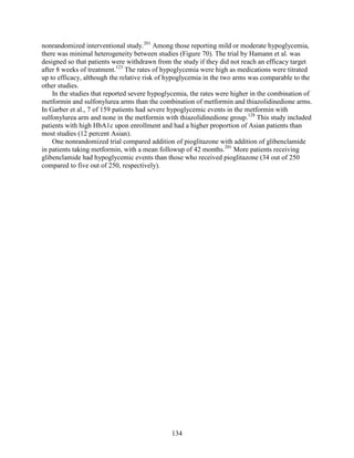 nonrandomized interventional study.201
Among those reporting mild or moderate hypoglycemia,
there was minimal heterogeneity between studies (Figure 70). The trial by Hamann et al. was
designed so that patients were withdrawn from the study if they did not reach an efficacy target
after 8 weeks of treatment.123
The rates of hypoglycemia were high as medications were titrated
up to efficacy, although the relative risk of hypoglycemia in the two arms was comparable to the
other studies.
In the studies that reported severe hypoglycemia, the rates were higher in the combination of
metformin and sulfonylurea arms than the combination of metformin and thiazolidinedione arms.
In Garber et al., 7 of 159 patients had severe hypoglycemic events in the metformin with
sulfonylurea arm and none in the metformin with thiazolidinedione group.128
This study included
patients with high HbA1c upon enrollment and had a higher proportion of Asian patients than
most studies (12 percent Asian).
One nonrandomized trial compared addition of pioglitazone with addition of glibenclamide
in patients taking metformin, with a mean followup of 42 months.201
More patients receiving
glibenclamide had hypoglycemic events than those who received pioglitazone (34 out of 250
compared to five out of 250, respectively).
134
 