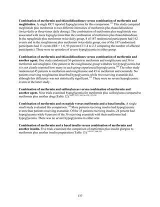 Combination of metformin and thiazolidinediones versus combination of metformin and
meglitinides. A single RCT reported hypoglycemia for this comparison.131
This study compared
meglitinide plus metformin to two different intensities of metformin plus thiazolidinedione
(twice-daily or three-times daily dosing). The combination of metformin plus meglitinide was
associated with more hypoglycemia than the combination of metformin plus thiazolidinedione.
In the repaglinide plus metformin twice-daily group, 8 of 187 randomized participants had 162
events and in the rosiglitazone plus metformin twice-daily group, one of the 187 randomized
participants had 11 events (RR = 1.8, 95 percent CI 1.4 to 2.3 comparing the number of affected
participants). There were no episodes of severe hypoglycemia in either group.
Combination of metformin and thiazolidinediones versus combination of metformin and
another agent. One study randomized 56 patients to metformin and rosiglitazone and 56 to
metformin and sitagliptin. One patient in the rosiglitazone group withdrew for hypoglycemia but
it is not clearly reported how many in each group experienced hypoglycemia.205
The other study
randomized 45 patients to metformin and rosiglitazone and 45 to metformin and exenatide. No
patients receiving rosiglitazone described hypoglycemia while two receiving exenatide did,
although this difference was not statistically significant.132
There were no severe hypoglycemic
events in the latter study.
Combination of metformin and sulfonylureas versus combination of metformin and
another agent. Nine trials examined hypoglycemia for metformin plus sulfonylurea compared to
metformin plus another drug (Table 12).44,92,133,134,136-138,152,199
Combination of metformin and exenatide versus metformin and a basal insulin. A single
small study evaluated this comparison.144
More patients receiving insulin had hypoglycemic
events than patients receiving exenatide. Of the 33 patients receiving insulin, 24 percent had
hypoglycemia while 8 percent of the 36 receiving exenatide with their metformin had
hypoglycemia. There was no severe hypoglycemia in either arm.
Combination of metformin and a basal insulin versus combination of metformin and
another insulin. Five trials examined the comparison of metformin plus insulin glargine to
metformin plus another insulin preparation (Table 13).145-147,164,165
137
 
