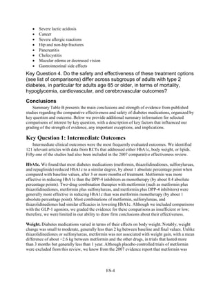 • Severe lactic acidosis
• Cancer
• Severe allergic reactions
• Hip and non-hip fractures
• Pancreatitis
• Cholecystitis
• Macular edema or decreased vision
• Gastrointestinal side effects
Key Question 4. Do the safety and effectiveness of these treatment options
(see list of comparisons) differ across subgroups of adults with type 2
diabetes, in particular for adults age 65 or older, in terms of mortality,
hypoglycemia, cardiovascular, and cerebrovascular outcomes?
Conclusions
Summary Table B presents the main conclusions and strength of evidence from published
studies regarding the comparative effectiveness and safety of diabetes medications, organized by
key question and outcome. Below we provide additional summary information for selected
comparisons of interest by key question, with a description of key factors that influenced our
grading of the strength of evidence, any important exceptions, and implications.
Key Question 1: Intermediate Outcomes
Intermediate clinical outcomes were the most frequently evaluated outcomes. We identified
121 relevant articles with data from RCTs that addressed either HbA1c, body weight, or lipids.
Fifty-one of the studies had also been included in the 2007 comparative effectiveness review.
HbA1c. We found that most diabetes medications (metformin, thiazolidinediones, sulfonylureas,
and repaglinide) reduced HbA1c to a similar degree, by about 1 absolute percentage point when
compared with baseline values, after 3 or more months of treatment. Metformin was more
effective in reducing HbA1c than the DPP-4 inhibitors as monotherapy (by about 0.4 absolute
percentage points). Two-drug combination therapies with metformin (such as metformin plus
thiazolidinediones, metformin plus sulfonylureas, and metformin plus DPP-4 inhibitors) were
generally more effective in reducing HbA1c than was metformin monotherapy (by about 1
absolute percentage point). Most combinations of metformin, sulfonylureas, and
thiazolidinediones had similar efficacies in lowering HbA1c. Although we included comparisons
with the GLP-1 agonists, we graded the evidence for these comparisons as insufficient or low;
therefore, we were limited in our ability to draw firm conclusions about their effectiveness.
Weight. Diabetes medications varied in terms of their effects on body weight. Notably, weight
change was small to moderate, generally less than 2 kg between baseline and final values. Unlike
thiazolidinediones or sulfonylureas, metformin was not associated with weight gain, with a mean
difference of about −2.6 kg between metformin and the other drugs, in trials that lasted more
than 3 months but generally less than 1 year. Although placebo-controlled trials of metformin
were excluded from this review, we know from the 2007 evidence report that metformin was
ES-4
 