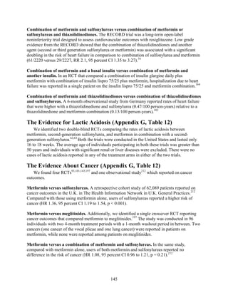 Combination of metformin and sulfonylureas versus combination of metformin or
sulfonylureas and thiazolidinediones. The RECORD trial was a long-term open-label
noninferiority trial designed to assess cardiovascular outcomes with rosiglitazone. Low grade
evidence from the RECORD showed that the combination of thiazolidinediones and another
agent (second or third generation sulfonylurea or metformin) was associated with a significant
doubling in the risk of heart failure in comparison to combination of sulfonylurea and metformin
(61/2220 versus 29/2227, RR 2.1, 95 percent CI 1.35 to 3.27).16
Combination of metformin and a basal insulin versus combination of metformin and
another insulin. In an RCT that compared a combination of insulin glargine daily plus
metformin with combination of insulin lispro 75/25 plus metformin, hospitalization due to heart
failure was reported in a single patient on the insulin lispro 75/25 and metformin combination.164
Combination of metformin and thiazolidinediones versus combination of thiazolidinediones
and sulfonylureas. A 6-month observational study from Germany reported rates of heart failure
that were higher with a thiazolidinedione and sulfonylurea (0.47/100 person-years) relative to a
thiazolidinedione and metformin combination (0.13/100 person-years).183
The Evidence for Lactic Acidosis (Appendix G, Table 12)
We identified two double-blind RCTs comparing the rates of lactic acidosis between
metformin, second-generation sulfonylurea, and metformin in combination with a second-
generation sulfonylurea.62,63
Both the trials were conducted in the United States and lasted only
16 to 18 weeks. The average age of individuals participating in both these trials was greater than
50 years and individuals with significant renal or liver diseases were excluded. There were no
cases of lactic acidosis reported in any of the treatment arms in either of the two trials.
The Evidence About Cancer (Appendix G, Table 12)
We found four RCTs93,101,143,197
and one observational study212
which reported on cancer
outcomes.
Metformin versus sulfonylureas. A retrospective cohort study of 62,089 patients reported on
cancer outcomes in the U.K. in The Health Information Network in U.K. General Practices.212
Compared with those using metformin alone, users of sulfonylureas reported a higher risk of
cancer (HR 1.36, 95 percent CI 1.19 to 1.54, p < 0.001).
Metformin versus meglitinides. Additionally, we identified a single crossover RCT reporting
cancer outcomes that compared metformin to meglitinides.197
The study was conducted in 96
individuals with two 4-month treatment periods with a 1-month washout period in between. Two
cancers (one cancer of the vocal plicae and one lung cancer) were reported in patients on
metformin, while none were reported among patients on meglitinides.
Metformin versus a combination of metformin and sulfonylureas. In the same study,
compared with metformin alone, users of both metformin and sulfonylureas reported no
difference in the risk of cancer (HR 1.08, 95 percent CI 0.96 to 1.21, p = 0.21).212
145
 