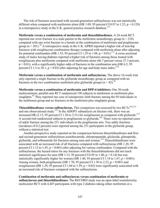 The risk of fractures associated with second-generation sulfonylureas was not statistically
different when compared with metformin alone (HR 1.09, 95 percent CI 0.97 to 1.23, p = 0.129)
in a retrospective study in the U.K. general practice research database.171
Metformin versus a combination of metformin and thiazolidinediones. A 24-week RCT
reported one wrist fracture in a male patient in the metformin monotherapy group (n = 210)
compared with one wrist fracture in a female in the combination of metformin and pioglitazone
group (n = 201).56
A retrospective study in the U.K. GPRD reported a higher risk of non-hip
fractures with rosiglitazone combination therapy compared with metformin alone after adjusting
for potential confounders (HR 1.53, 95 percent CI 1.25 to 1.88, p < 0.01).171
A cross-sectional
study of males having diabetes reported a higher risk of fractures among those treated with
rosiglitazone plus metformin compared with metformin alone (66.7 percent versus 27.3 percent,
p = 0.01), with a significantly higher odds of fractures in the combination arm (OR 6.5, 95
percent CI 1.3 to 38.1, p = 0.03) after adjusting for age and body mass index.214
Metformin versus a combination of metformin and sulfonylureas. The above 16-week trial
only reported a single fracture in the glyburide monotherapy group as compared with no
fractures in the two combination metformin plus glyburide groups (n = 42).59
Metformin versus a combination of metformin and DPP-4 inhibitors. One 30-week
multicontinent, parallel-arm RCT randomized 190 subjects to metformin or metformin plus
sitagliptin.93
They reported one case of osteoporotic limb fracture among the 94 individuals in
the metformin group and no fractures in the metformin plus sitagliptin group.
Thiazolidinediones versus sulfonylureas. This comparison was assessed by two RCTs101,213
and one observational study.215
In the ADOPT subanalysis on fracture risk, there was an
increased HR (2.13, 95 percent CI 1.30 to 3.51) for rosiglitazone as compared with glyburide.213
A second trial randomized subjects to pioglitazone or glyburide.101
There were no reported cases
of ankle fracture among the 251 individuals in the pioglitazone arm. Two ankle fractures
(incidence of 0.2 percent) were reported among the 251 participants in the glyburide group,
without a statistical test.
Another prospective study reported on the comparison between thiazolidinediones and first-
and second-generation sulfonylureas acetohexamide, chlorpropamide, gliclazide, glimepiride,
glyburide, and tolbutamide for fractures among men and women.215
Thiazolidinediones were
associated with an increased risk of all fractures compared with sulfonylureas (HR 1.28, 95
percent CI 1.12 to 1.45, p < 0.001) after adjusting for various confounders. Compared with the
sulfonylureas, the hazard ratios for any fractures with the thiazolidinediones did not reach
statistical significance for men (HR 1.15, 95 percent CI 0.95 to 1.40, p = 0.14) but was
statistically significantly higher for women (HR 1.40, 95 percent CI 1.18 to 1.67, p < 0.001).
Among women, both pioglitazone (HR 1.70, 95 percent CI 1.30 to 2.23, p < 0.001) and
rosiglitazone (HR 1.29, 95 percent CI 1.04 to 1.59, p = 0.02) were significantly associated with
an increased risk of fractures compared with the sulfonylureas.
Combination of metformin and sulfonylureas versus combination of metformin or
sulfonylureas and thiazolidinediones. The RECORD study was an open-label noninferiority
multicenter RCT with 4,447 participants with type 2 diabetes taking either metformin or a
147
 